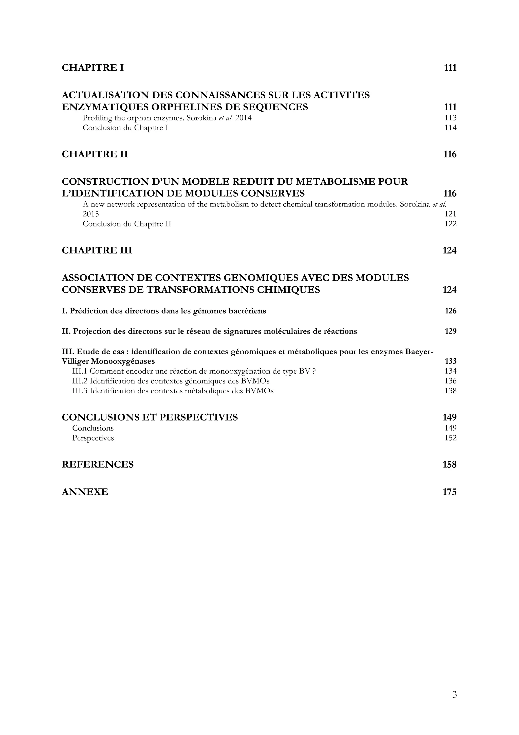 3
CHAPITRE I 111
ACTUALISATION DES CONNAISSANCES SUR LES ACTIVITES
ENZYMATIQUES ORPHELINES DE SEQUENCES 111
Profiling the orphan enzymes. Sorokina et al. 2014 113
Conclusion du Chapitre I 114
CHAPITRE II 116
CONSTRUCTION D’UN MODELE REDUIT DU METABOLISME POUR
L’IDENTIFICATION DE MODULES CONSERVES 116
A new network representation of the metabolism to detect chemical transformation modules. Sorokina et al.
2015 121
Conclusion du Chapitre II 122
CHAPITRE III 124
ASSOCIATION DE CONTEXTES GENOMIQUES AVEC DES MODULES
CONSERVES DE TRANSFORMATIONS CHIMIQUES 124
I. Prédiction des directons dans les génomes bactériens 126
II. Projection des directons sur le réseau de signatures moléculaires de réactions 129
III. Etude de cas : identification de contextes génomiques et métaboliques pour les enzymes Baeyer-
Villiger Monooxygénases 133
III.1 Comment encoder une réaction de monooxygénation de type BV ? 134
III.2 Identification des contextes génomiques des BVMOs 136
III.3 Identification des contextes métaboliques des BVMOs 138
CONCLUSIONS ET PERSPECTIVES 149
Conclusions 149
Perspectives 152
REFERENCES 158
ANNEXE 175
 