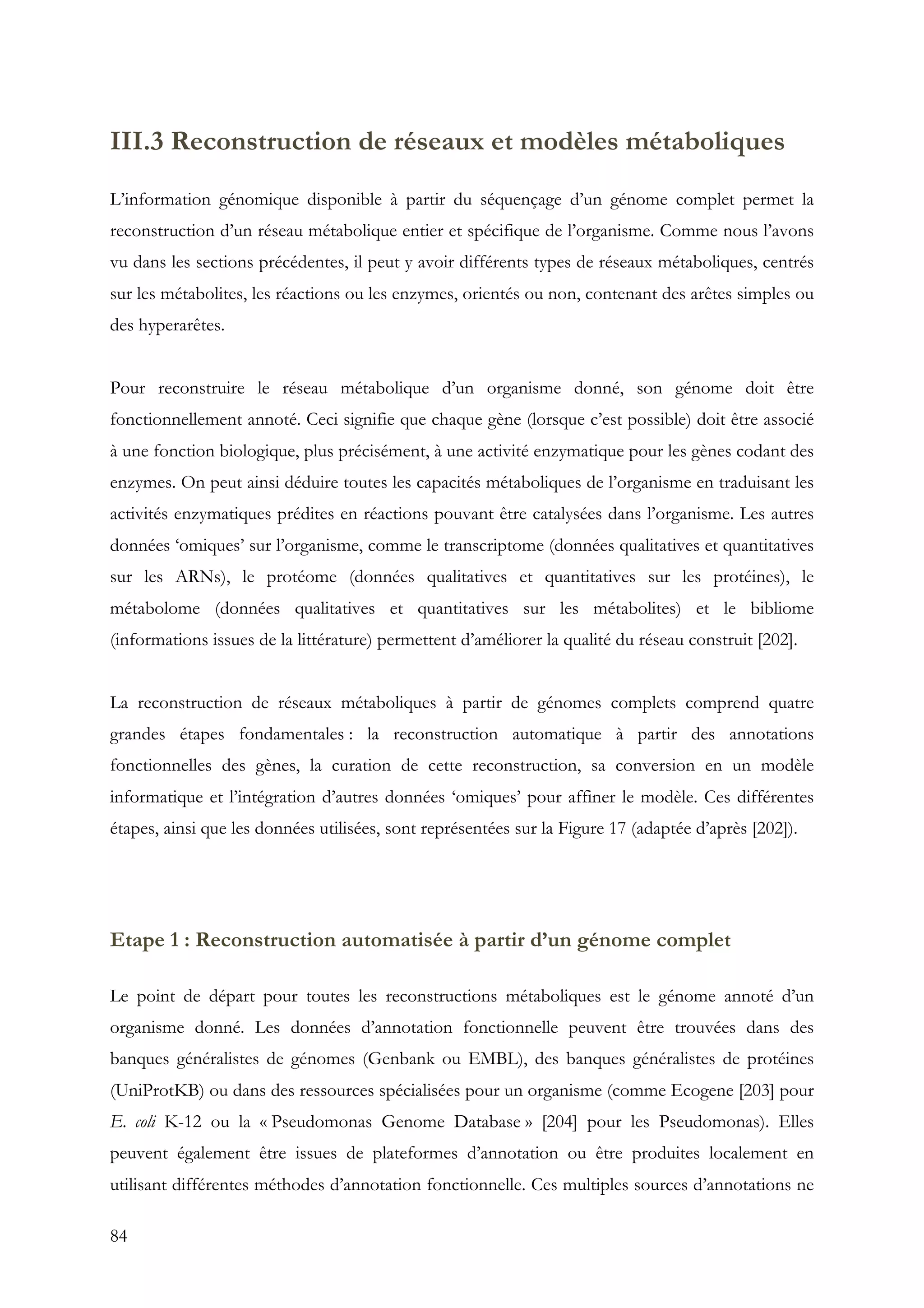 84
III.3 Reconstruction de réseaux et modèles métaboliques
L’information génomique disponible à partir du séquençage d’un génome complet permet la
reconstruction d’un réseau métabolique entier et spécifique de l’organisme. Comme nous l’avons
vu dans les sections précédentes, il peut y avoir différents types de réseaux métaboliques, centrés
sur les métabolites, les réactions ou les enzymes, orientés ou non, contenant des arêtes simples ou
des hyperarêtes.
Pour reconstruire le réseau métabolique d’un organisme donné, son génome doit être
fonctionnellement annoté. Ceci signifie que chaque gène (lorsque c’est possible) doit être associé
à une fonction biologique, plus précisément, à une activité enzymatique pour les gènes codant des
enzymes. On peut ainsi déduire toutes les capacités métaboliques de l’organisme en traduisant les
activités enzymatiques prédites en réactions pouvant être catalysées dans l’organisme. Les autres
données ‘omiques’ sur l’organisme, comme le transcriptome (données qualitatives et quantitatives
sur les ARNs), le protéome (données qualitatives et quantitatives sur les protéines), le
métabolome (données qualitatives et quantitatives sur les métabolites) et le bibliome
(informations issues de la littérature) permettent d’améliorer la qualité du réseau construit [202].
La reconstruction de réseaux métaboliques à partir de génomes complets comprend quatre
grandes étapes fondamentales : la reconstruction automatique à partir des annotations
fonctionnelles des gènes, la curation de cette reconstruction, sa conversion en un modèle
informatique et l’intégration d’autres données ‘omiques’ pour affiner le modèle. Ces différentes
étapes, ainsi que les données utilisées, sont représentées sur la Figure 17 (adaptée d’après [202]).
Etape 1 : Reconstruction automatisée à partir d’un génome complet
Le point de départ pour toutes les reconstructions métaboliques est le génome annoté d’un
organisme donné. Les données d’annotation fonctionnelle peuvent être trouvées dans des
banques généralistes de génomes (Genbank ou EMBL), des banques généralistes de protéines
(UniProtKB) ou dans des ressources spécialisées pour un organisme (comme Ecogene [203] pour
E. coli K-12 ou la « Pseudomonas Genome Database » [204] pour les Pseudomonas). Elles
peuvent également être issues de plateformes d’annotation ou être produites localement en
utilisant différentes méthodes d’annotation fonctionnelle. Ces multiples sources d’annotations ne
 
