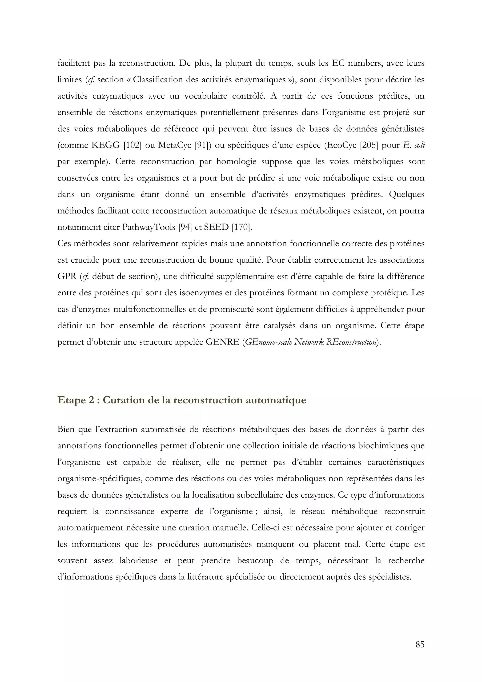 85
facilitent pas la reconstruction. De plus, la plupart du temps, seuls les EC numbers, avec leurs
limites (cf. section « Classification des activités enzymatiques »), sont disponibles pour décrire les
activités enzymatiques avec un vocabulaire contrôlé. A partir de ces fonctions prédites, un
ensemble de réactions enzymatiques potentiellement présentes dans l’organisme est projeté sur
des voies métaboliques de référence qui peuvent être issues de bases de données généralistes
(comme KEGG [102] ou MetaCyc [91]) ou spécifiques d’une espèce (EcoCyc [205] pour E. coli
par exemple). Cette reconstruction par homologie suppose que les voies métaboliques sont
conservées entre les organismes et a pour but de prédire si une voie métabolique existe ou non
dans un organisme étant donné un ensemble d’activités enzymatiques prédites. Quelques
méthodes facilitant cette reconstruction automatique de réseaux métaboliques existent, on pourra
notamment citer PathwayTools [94] et SEED [170].
Ces méthodes sont relativement rapides mais une annotation fonctionnelle correcte des protéines
est cruciale pour une reconstruction de bonne qualité. Pour établir correctement les associations
GPR (cf. début de section), une difficulté supplémentaire est d’être capable de faire la différence
entre des protéines qui sont des isoenzymes et des protéines formant un complexe protéique. Les
cas d’enzymes multifonctionnelles et de promiscuité sont également difficiles à appréhender pour
définir un bon ensemble de réactions pouvant être catalysés dans un organisme. Cette étape
permet d’obtenir une structure appelée GENRE (GEnome-scale Network REconstruction).
Etape 2 : Curation de la reconstruction automatique
Bien que l’extraction automatisée de réactions métaboliques des bases de données à partir des
annotations fonctionnelles permet d’obtenir une collection initiale de réactions biochimiques que
l’organisme est capable de réaliser, elle ne permet pas d’établir certaines caractéristiques
organisme-spécifiques, comme des réactions ou des voies métaboliques non représentées dans les
bases de données généralistes ou la localisation subcellulaire des enzymes. Ce type d’informations
requiert la connaissance experte de l’organisme ; ainsi, le réseau métabolique reconstruit
automatiquement nécessite une curation manuelle. Celle-ci est nécessaire pour ajouter et corriger
les informations que les procédures automatisées manquent ou placent mal. Cette étape est
souvent assez laborieuse et peut prendre beaucoup de temps, nécessitant la recherche
d’informations spécifiques dans la littérature spécialisée ou directement auprès des spécialistes.
 