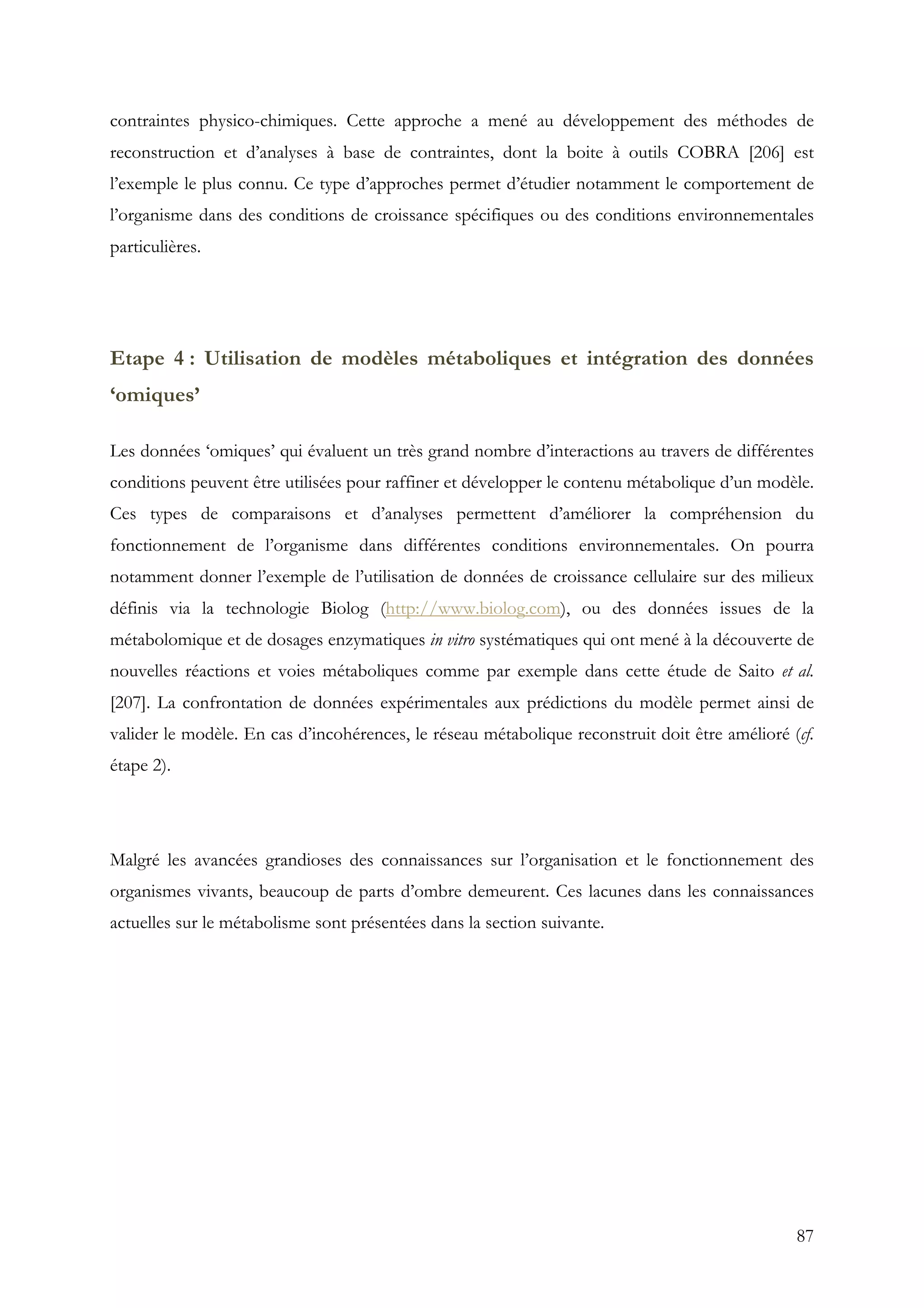 87
contraintes physico-chimiques. Cette approche a mené au développement des méthodes de
reconstruction et d’analyses à base de contraintes, dont la boite à outils COBRA [206] est
l’exemple le plus connu. Ce type d’approches permet d’étudier notamment le comportement de
l’organisme dans des conditions de croissance spécifiques ou des conditions environnementales
particulières.
Etape 4 : Utilisation de modèles métaboliques et intégration des données
‘omiques’
Les données ‘omiques’ qui évaluent un très grand nombre d’interactions au travers de différentes
conditions peuvent être utilisées pour raffiner et développer le contenu métabolique d’un modèle.
Ces types de comparaisons et d’analyses permettent d’améliorer la compréhension du
fonctionnement de l’organisme dans différentes conditions environnementales. On pourra
notamment donner l’exemple de l’utilisation de données de croissance cellulaire sur des milieux
définis via la technologie Biolog (http://www.biolog.com), ou des données issues de la
métabolomique et de dosages enzymatiques in vitro systématiques qui ont mené à la découverte de
nouvelles réactions et voies métaboliques comme par exemple dans cette étude de Saito et al.
[207]. La confrontation de données expérimentales aux prédictions du modèle permet ainsi de
valider le modèle. En cas d’incohérences, le réseau métabolique reconstruit doit être amélioré (cf.
étape 2).
Malgré les avancées grandioses des connaissances sur l’organisation et le fonctionnement des
organismes vivants, beaucoup de parts d’ombre demeurent. Ces lacunes dans les connaissances
actuelles sur le métabolisme sont présentées dans la section suivante.
 