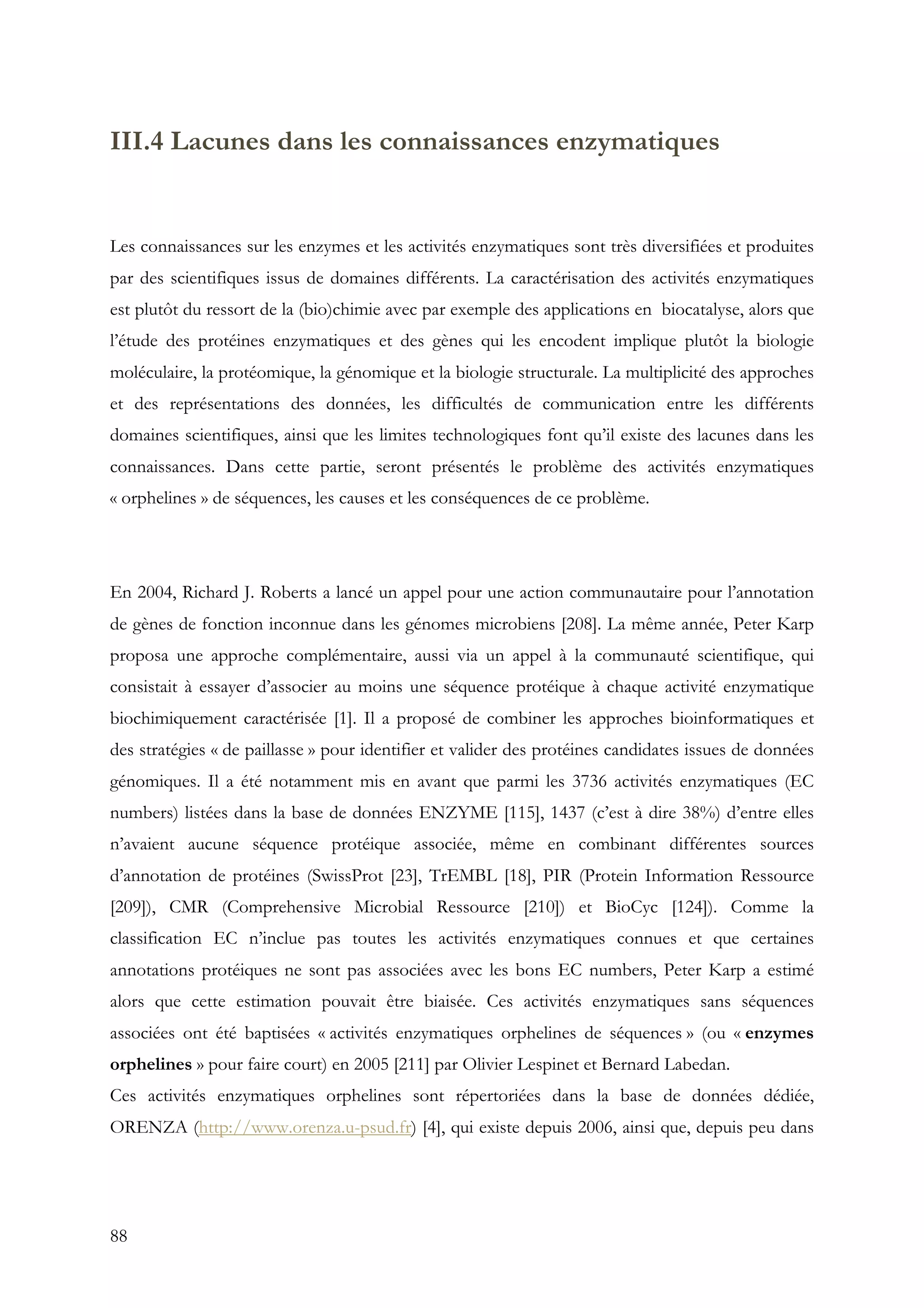 88
III.4 Lacunes dans les connaissances enzymatiques
Les connaissances sur les enzymes et les activités enzymatiques sont très diversifiées et produites
par des scientifiques issus de domaines différents. La caractérisation des activités enzymatiques
est plutôt du ressort de la (bio)chimie avec par exemple des applications en biocatalyse, alors que
l’étude des protéines enzymatiques et des gènes qui les encodent implique plutôt la biologie
moléculaire, la protéomique, la génomique et la biologie structurale. La multiplicité des approches
et des représentations des données, les difficultés de communication entre les différents
domaines scientifiques, ainsi que les limites technologiques font qu’il existe des lacunes dans les
connaissances. Dans cette partie, seront présentés le problème des activités enzymatiques
« orphelines » de séquences, les causes et les conséquences de ce problème.
En 2004, Richard J. Roberts a lancé un appel pour une action communautaire pour l’annotation
de gènes de fonction inconnue dans les génomes microbiens [208]. La même année, Peter Karp
proposa une approche complémentaire, aussi via un appel à la communauté scientifique, qui
consistait à essayer d’associer au moins une séquence protéique à chaque activité enzymatique
biochimiquement caractérisée [1]. Il a proposé de combiner les approches bioinformatiques et
des stratégies « de paillasse » pour identifier et valider des protéines candidates issues de données
génomiques. Il a été notamment mis en avant que parmi les 3736 activités enzymatiques (EC
numbers) listées dans la base de données ENZYME [115], 1437 (c’est à dire 38%) d’entre elles
n’avaient aucune séquence protéique associée, même en combinant différentes sources
d’annotation de protéines (SwissProt [23], TrEMBL [18], PIR (Protein Information Ressource
[209]), CMR (Comprehensive Microbial Ressource [210]) et BioCyc [124]). Comme la
classification EC n’inclue pas toutes les activités enzymatiques connues et que certaines
annotations protéiques ne sont pas associées avec les bons EC numbers, Peter Karp a estimé
alors que cette estimation pouvait être biaisée. Ces activités enzymatiques sans séquences
associées ont été baptisées « activités enzymatiques orphelines de séquences » (ou « enzymes
orphelines » pour faire court) en 2005 [211] par Olivier Lespinet et Bernard Labedan.
Ces activités enzymatiques orphelines sont répertoriées dans la base de données dédiée,
ORENZA (http://www.orenza.u-psud.fr) [4], qui existe depuis 2006, ainsi que, depuis peu dans
 