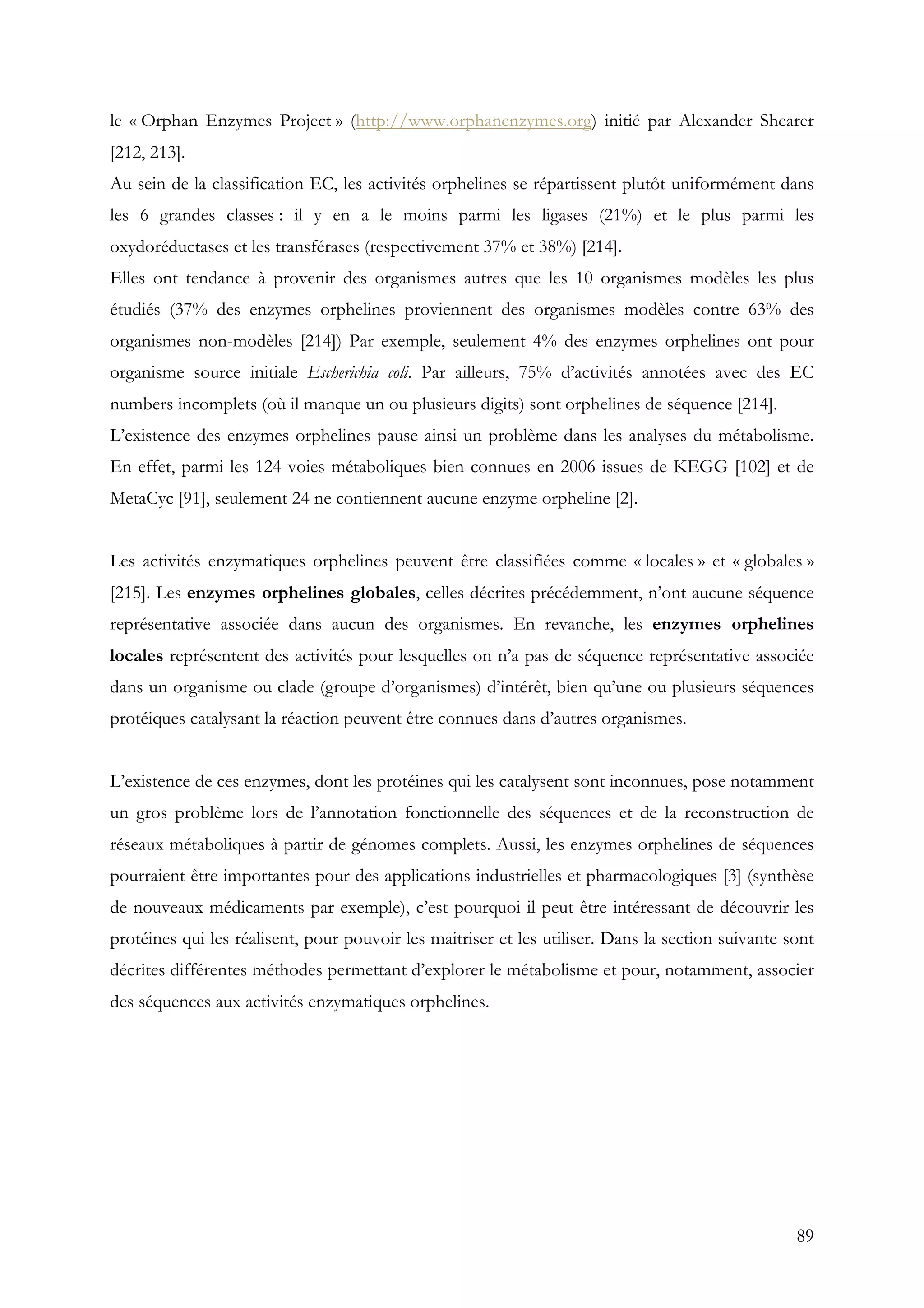 89
le « Orphan Enzymes Project » (http://www.orphanenzymes.org) initié par Alexander Shearer
[212, 213].
Au sein de la classification EC, les activités orphelines se répartissent plutôt uniformément dans
les 6 grandes classes : il y en a le moins parmi les ligases (21%) et le plus parmi les
oxydoréductases et les transférases (respectivement 37% et 38%) [214].
Elles ont tendance à provenir des organismes autres que les 10 organismes modèles les plus
étudiés (37% des enzymes orphelines proviennent des organismes modèles contre 63% des
organismes non-modèles [214]) Par exemple, seulement 4% des enzymes orphelines ont pour
organisme source initiale Escherichia coli. Par ailleurs, 75% d’activités annotées avec des EC
numbers incomplets (où il manque un ou plusieurs digits) sont orphelines de séquence [214].
L’existence des enzymes orphelines pause ainsi un problème dans les analyses du métabolisme.
En effet, parmi les 124 voies métaboliques bien connues en 2006 issues de KEGG [102] et de
MetaCyc [91], seulement 24 ne contiennent aucune enzyme orpheline [2].
Les activités enzymatiques orphelines peuvent être classifiées comme « locales » et « globales »
[215]. Les enzymes orphelines globales, celles décrites précédemment, n’ont aucune séquence
représentative associée dans aucun des organismes. En revanche, les enzymes orphelines
locales représentent des activités pour lesquelles on n’a pas de séquence représentative associée
dans un organisme ou clade (groupe d’organismes) d’intérêt, bien qu’une ou plusieurs séquences
protéiques catalysant la réaction peuvent être connues dans d’autres organismes.
L’existence de ces enzymes, dont les protéines qui les catalysent sont inconnues, pose notamment
un gros problème lors de l’annotation fonctionnelle des séquences et de la reconstruction de
réseaux métaboliques à partir de génomes complets. Aussi, les enzymes orphelines de séquences
pourraient être importantes pour des applications industrielles et pharmacologiques [3] (synthèse
de nouveaux médicaments par exemple), c’est pourquoi il peut être intéressant de découvrir les
protéines qui les réalisent, pour pouvoir les maitriser et les utiliser. Dans la section suivante sont
décrites différentes méthodes permettant d’explorer le métabolisme et pour, notamment, associer
des séquences aux activités enzymatiques orphelines.
 