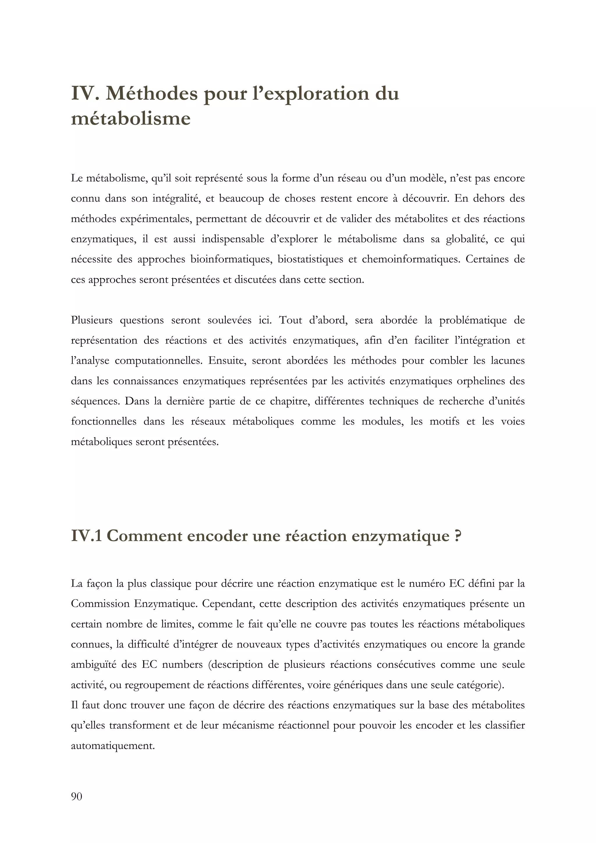 90
IV. Méthodes pour l’exploration du
métabolisme
Le métabolisme, qu’il soit représenté sous la forme d’un réseau ou d’un modèle, n’est pas encore
connu dans son intégralité, et beaucoup de choses restent encore à découvrir. En dehors des
méthodes expérimentales, permettant de découvrir et de valider des métabolites et des réactions
enzymatiques, il est aussi indispensable d’explorer le métabolisme dans sa globalité, ce qui
nécessite des approches bioinformatiques, biostatistiques et chemoinformatiques. Certaines de
ces approches seront présentées et discutées dans cette section.
Plusieurs questions seront soulevées ici. Tout d’abord, sera abordée la problématique de
représentation des réactions et des activités enzymatiques, afin d’en faciliter l’intégration et
l’analyse computationnelles. Ensuite, seront abordées les méthodes pour combler les lacunes
dans les connaissances enzymatiques représentées par les activités enzymatiques orphelines des
séquences. Dans la dernière partie de ce chapitre, différentes techniques de recherche d’unités
fonctionnelles dans les réseaux métaboliques comme les modules, les motifs et les voies
métaboliques seront présentées.
IV.1 Comment encoder une réaction enzymatique ?
La façon la plus classique pour décrire une réaction enzymatique est le numéro EC défini par la
Commission Enzymatique. Cependant, cette description des activités enzymatiques présente un
certain nombre de limites, comme le fait qu’elle ne couvre pas toutes les réactions métaboliques
connues, la difficulté d’intégrer de nouveaux types d’activités enzymatiques ou encore la grande
ambiguïté des EC numbers (description de plusieurs réactions consécutives comme une seule
activité, ou regroupement de réactions différentes, voire génériques dans une seule catégorie).
Il faut donc trouver une façon de décrire des réactions enzymatiques sur la base des métabolites
qu’elles transforment et de leur mécanisme réactionnel pour pouvoir les encoder et les classifier
automatiquement.
 