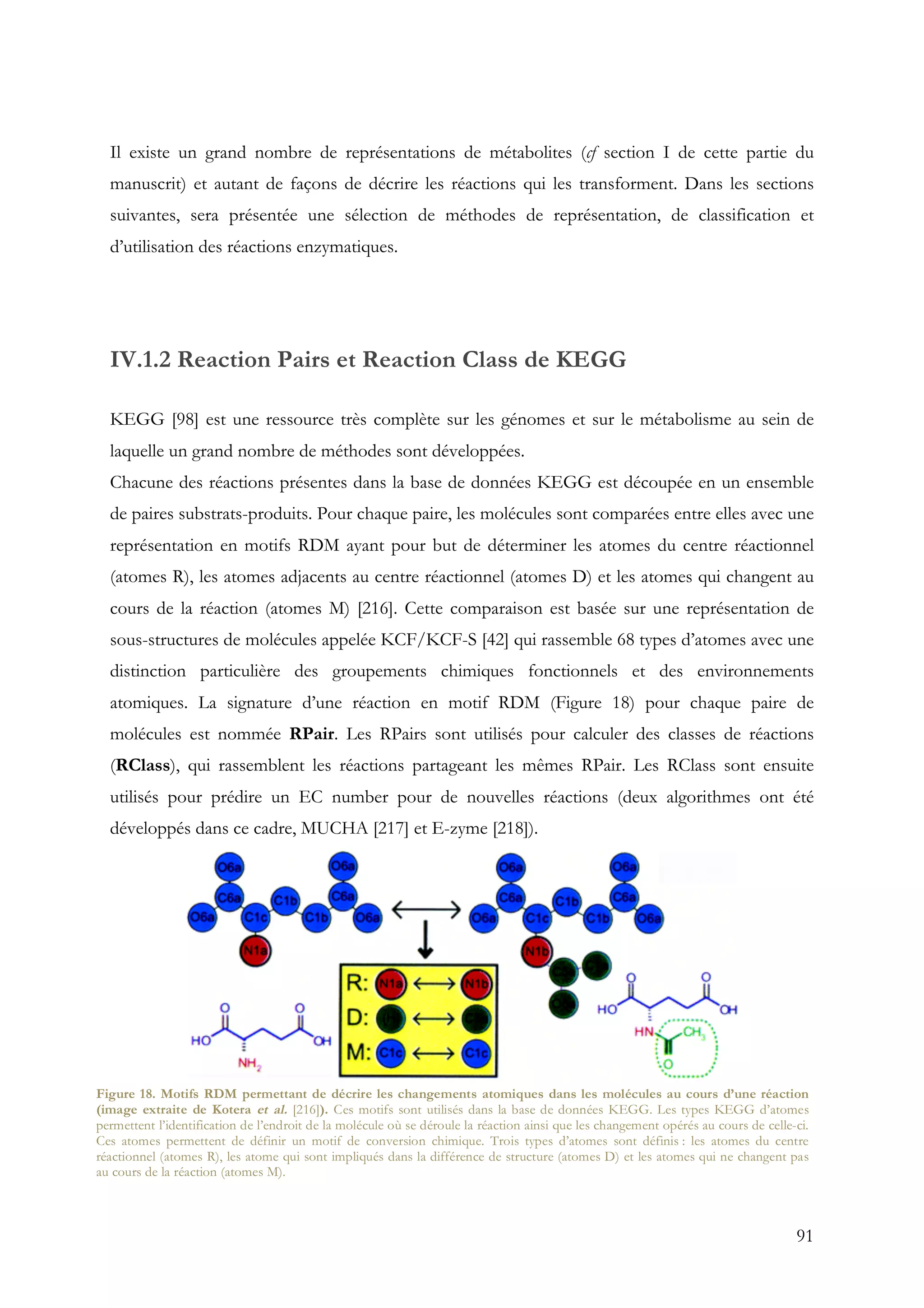 91
Il existe un grand nombre de représentations de métabolites (cf section I de cette partie du
manuscrit) et autant de façons de décrire les réactions qui les transforment. Dans les sections
suivantes, sera présentée une sélection de méthodes de représentation, de classification et
d’utilisation des réactions enzymatiques.
IV.1.2 Reaction Pairs et Reaction Class de KEGG
KEGG [98] est une ressource très complète sur les génomes et sur le métabolisme au sein de
laquelle un grand nombre de méthodes sont développées.
Chacune des réactions présentes dans la base de données KEGG est découpée en un ensemble
de paires substrats-produits. Pour chaque paire, les molécules sont comparées entre elles avec une
représentation en motifs RDM ayant pour but de déterminer les atomes du centre réactionnel
(atomes R), les atomes adjacents au centre réactionnel (atomes D) et les atomes qui changent au
cours de la réaction (atomes M) [216]. Cette comparaison est basée sur une représentation de
sous-structures de molécules appelée KCF/KCF-S [42] qui rassemble 68 types d’atomes avec une
distinction particulière des groupements chimiques fonctionnels et des environnements
atomiques. La signature d’une réaction en motif RDM (Figure 18) pour chaque paire de
molécules est nommée RPair. Les RPairs sont utilisés pour calculer des classes de réactions
(RClass), qui rassemblent les réactions partageant les mêmes RPair. Les RClass sont ensuite
utilisés pour prédire un EC number pour de nouvelles réactions (deux algorithmes ont été
développés dans ce cadre, MUCHA [217] et E-zyme [218]).
Figure 18. Motifs RDM permettant de décrire les changements atomiques dans les molécules au cours d’une réaction
(image extraite de Kotera et al. [216]). Ces motifs sont utilisés dans la base de données KEGG. Les types KEGG d’atomes
permettent l’identification de l’endroit de la molécule où se déroule la réaction ainsi que les changement opérés au cours de celle-ci.
Ces atomes permettent de définir un motif de conversion chimique. Trois types d’atomes sont définis : les atomes du centre
réactionnel (atomes R), les atome qui sont impliqués dans la différence de structure (atomes D) et les atomes qui ne changent pas
au cours de la réaction (atomes M).
 