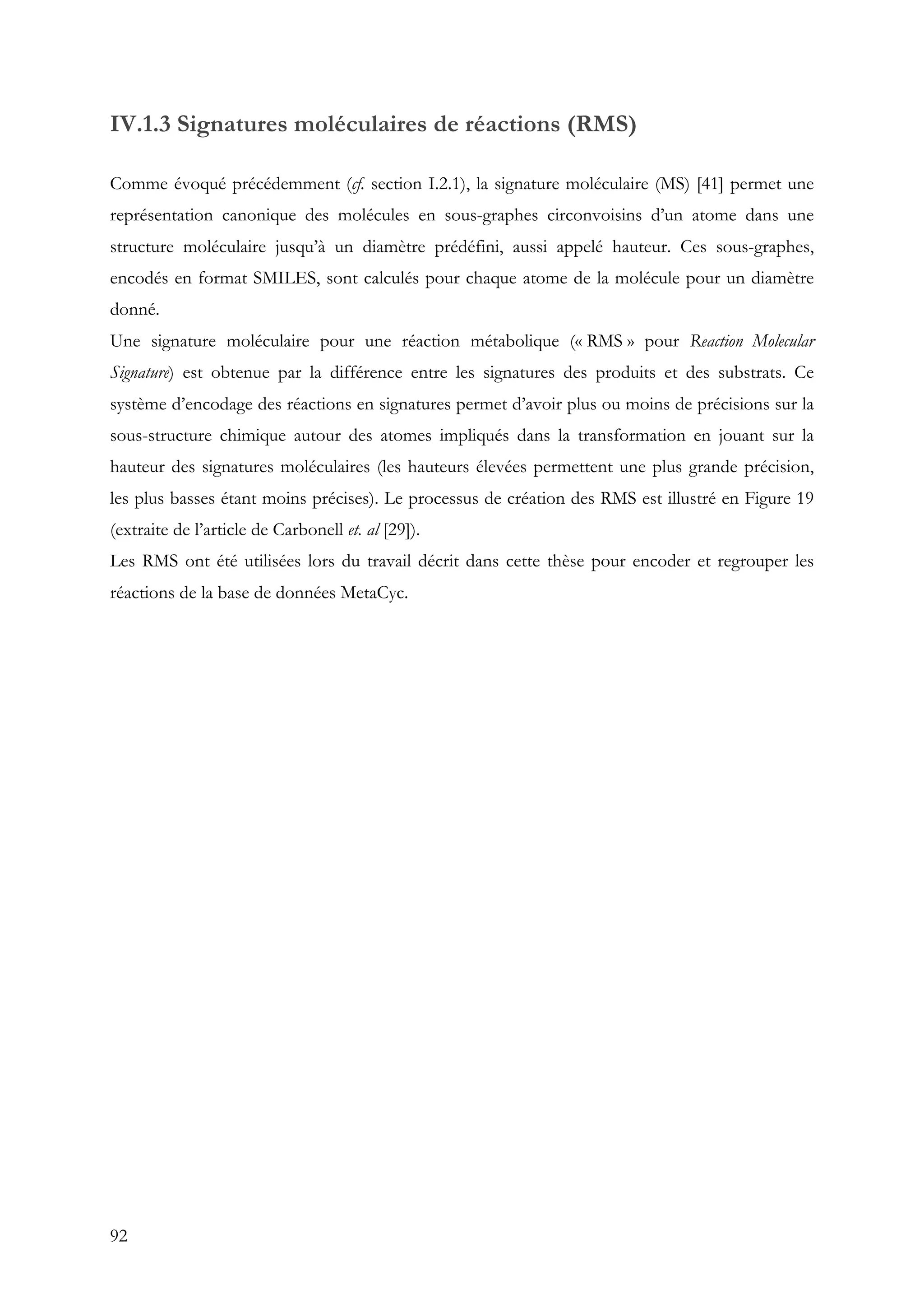 92
IV.1.3 Signatures moléculaires de réactions (RMS)
Comme évoqué précédemment (cf. section I.2.1), la signature moléculaire (MS) [41] permet une
représentation canonique des molécules en sous-graphes circonvoisins d’un atome dans une
structure moléculaire jusqu’à un diamètre prédéfini, aussi appelé hauteur. Ces sous-graphes,
encodés en format SMILES, sont calculés pour chaque atome de la molécule pour un diamètre
donné.
Une signature moléculaire pour une réaction métabolique (« RMS » pour Reaction Molecular
Signature) est obtenue par la différence entre les signatures des produits et des substrats. Ce
système d’encodage des réactions en signatures permet d’avoir plus ou moins de précisions sur la
sous-structure chimique autour des atomes impliqués dans la transformation en jouant sur la
hauteur des signatures moléculaires (les hauteurs élevées permettent une plus grande précision,
les plus basses étant moins précises). Le processus de création des RMS est illustré en Figure 19
(extraite de l’article de Carbonell et. al [29]).
Les RMS ont été utilisées lors du travail décrit dans cette thèse pour encoder et regrouper les
réactions de la base de données MetaCyc.
 