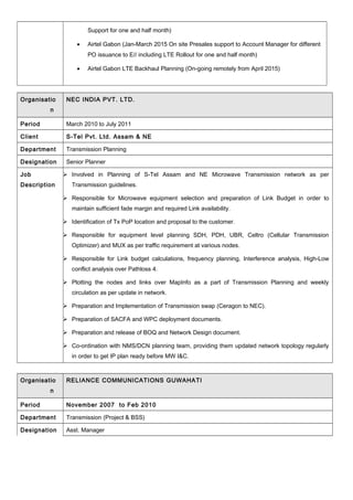 Support for one and half month)
• Airtel Gabon (Jan-March 2015 On site Presales support to Account Manager for different
PO issuance to E// including LTE Rollout for one and half month)
• Airtel Gabon LTE Backhaul Planning (On-going remotely from April 2015)
Organisatio
n
NEC INDIA PVT. LTD.
Period March 2010 to July 2011
Client S-Tel Pvt. Ltd. Assam & NE
Department Transmission Planning
Designation Senior Planner
Job
Description
 Involved in Planning of S-Tel Assam and NE Microwave Transmission network as per
Transmission guidelines.
 Responsible for Microwave equipment selection and preparation of Link Budget in order to
maintain sufficient fade margin and required Link availability.
 Identification of Tx PoP location and proposal to the customer.
 Responsible for equipment level planning SDH, PDH, UBR, Celtro (Cellular Transmission
Optimizer) and MUX as per traffic requirement at various nodes.
 Responsible for Link budget calculations, frequency planning, Interference analysis, High-Low
conflict analysis over Pathloss 4.
 Plotting the nodes and links over MapInfo as a part of Transmission Planning and weekly
circulation as per update in network.
 Preparation and Implementation of Transmission swap (Ceragon to NEC).
 Preparation of SACFA and WPC deployment documents.
 Preparation and release of BOQ and Network Design document.
 Co-ordination with NMS/DCN planning team, providing them updated network topology regularly
in order to get IP plan ready before MW I&C.
Organisatio
n
RELIANCE COMMUNICATIONS GUWAHATI
Period November 2007 to Feb 2010
Department Transmission (Project & BSS)
Designation Asst. Manager
 
