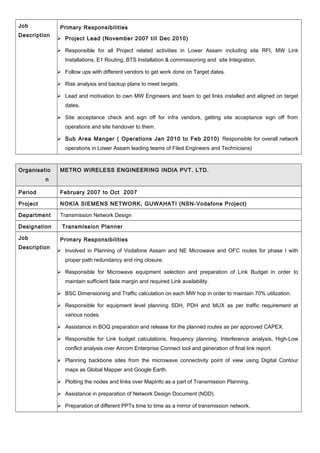 Job
Description
Primary Responsibilities
 Project Lead (November 2007 till Dec 2010)
 Responsible for all Project related activities in Lower Assam including site RFI, MW Link
Installations, E1 Routing, BTS Installation & commissioning and site Integration.
 Follow ups with different vendors to get work done on Target dates.
 Risk analysis and backup plans to meet targets.
 Lead and motivation to own MW Engineers and team to get links installed and aligned on target
dates.
 Site acceptance check and sign off for infra vendors, getting site acceptance sign off from
operations and site handover to them.
 Sub Area Manger ( Operations Jan 2010 to Feb 2010) Responsible for overall network
operations in Lower Assam leading teams of Filed Engineers and Technicians)
Organisatio
n
METRO WIRELESS ENGINEERING INDIA PVT. LTD.
Period February 2007 to Oct 2007
Project NOKIA SIEMENS NETWORK, GUWAHATI (NSN-Vodafone Project)
Department Transmission Network Design
Designation Transmission Planner
Job
Description
Primary Responsibilities
 Involved in Planning of Vodafone Assam and NE Microwave and OFC routes for phase I with
proper path redundancy and ring closure.
 Responsible for Microwave equipment selection and preparation of Link Budget in order to
maintain sufficient fade margin and required Link availability.
 BSC Dimensioning and Traffic calculation on each MW hop in order to maintain 70% utilization.
 Responsible for equipment level planning SDH, PDH and MUX as per traffic requirement at
various nodes.
 Assistance in BOQ preparation and release for the planned routes as per approved CAPEX.
 Responsible for Link budget calculations, frequency planning, Interference analysis, High-Low
conflict analysis over Aircom Enterprise Connect tool and generation of final link report.
 Planning backbone sites from the microwave connectivity point of view using Digital Contour
maps as Global Mapper and Google Earth.
 Plotting the nodes and links over MapInfo as a part of Transmission Planning.
 Assistance in preparation of Network Design Document (NDD).
 Preparation of different PPTs time to time as a mirror of transmission network.
 