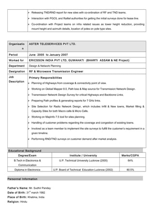  Releasing TND/RND report for new sites with co-ordination of RF and TND teams.
 Interaction with PGCIL and Railtel authorities for getting the initial surveys done for lease line.
 Co-ordination with Project teams on infra related issues as tower height reduction, providing
mount height and azimuth details, location of poles on pole type sites.
Organisatio
n
ASTER TELESERVICES PVT LTD.
Period June 2005 to January 2007
Worked for ERICSSON INDIA PVT LTD, GUWAHATI (BHARTI ASSAM & NE Project)
Department Design & Network Planning
Designation RF & Microwave Transmission Engineer
Job
Description
Primary Responsibilities
 Planning of Highways from coverage & connectivity point of view.
 Working on Global Mapper 8.0, Path loss & Map source for Transmission Network Design.
 Transmission Network Design Survey for critical Highways and Backbone Links.
 Preparing Path profiles & generating reports for 7 GHz links.
 Site Selection for Radio Network Design, which includes Infill & New towns, Market filling &
Capacity Sites for both Macro cells & Micro Cells.
 Working on MapInfo 7.5 tool for sites planning.
 Handling of customer problems regarding the coverage and congestion of existing towns.
 Involved as a team member to implement the site surveys to fulfill the customer’s requirement in a
given timeline.
 Performing RND/TND surveys on customer demand after market analysis.
Educational Background
Degree/Exam Institute / University Marks/CGPA
B.Tech in Electronics &
Communication
U.P. Technical University Lucknow (2005) 64%
Diploma in Electronics U.P. Board of Technical Education Lucknow (2002) 80.5%
Personnel Information
Father’s Name: Mr. Sudhir Pandey
Date of Birth: 31
st
march 1982
Place of Birth: Khatima, India
Religion: Hindu
 