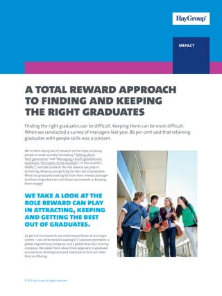impact
A total reward approach
to finding and keeping
the right graduates
We’ve been doing lots of research on the topic of young
people in work recently (including “Talking about
their generation” and “Managing a multi-generational
workforce: The myths vs the realities”). In this month’s
IMPACT, we take a look at the role reward can play in
attracting, keeping and getting the best out of graduates.
What are graduates looking for from their reward package?
And how important are non-financial rewards in keeping
them happy?
we take a look at the
role reward can play
in attracting, keeping
and getting the best
out of graduates.
As part of our research, we interviewed three of our major
clients – one of the world’s leading ICT solutions providers, a
global engineering company, and a global Brazilian mining
company. We asked them about their approach to graduate
recruitment, development and retention to find out what
they’re offering.
© 2015 Hay Group. All rights reserved.
Finding the right graduates can be difficult. Keeping them can be more difficult.
When we conducted a survey of managers last year, 86 per cent said that retaining
graduates with people skills was a concern.
 