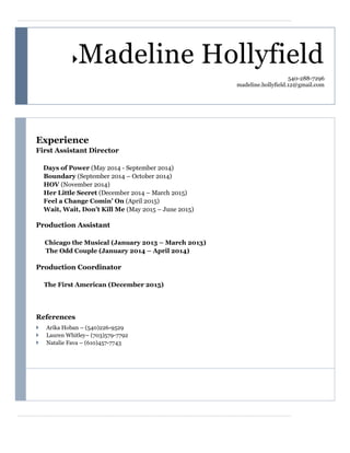 Madeline Hollyfield
540-288-7296
madeline.hollyfield.12@gmail.com
Experience
First Assistant Director
Days of Power (May 2014 - September 2014)
Boundary (September 2014 – October 2014)
HOV (November 2014)
Her Little Secret (December 2014 – March 2015)
Feel a Change Comin’ On (April 2015)
Wait, Wait, Don’t Kill Me (May 2015 – June 2015)
Production Assistant
Chicago the Musical (January 2013 – March 2013)
The Odd Couple (January 2014 – April 2014)
Production Coordinator
The First American (December 2015)
References
 Arika Hoban – (540)226-9529
 Lauren Whitley– (703)579-7792
 Natalie Fava – (610)457-7743
 