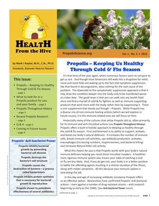 BacteriaImageCourtesyofRockyMountainLaboratories
Vol. 1, No. 2 • 2015
This Issue:
• Propolis – Keeping Us Healthy
Through Cold & Flu Season
- page 1
• What to look for in a
Propolis product for you
and your family. - page 2
• Propolis Throughout History
- page 3
• Recent Propolis Research
- page 3
• Q & A - page 2
• Coming in Future Issues
- page 4
It’s that time of the year again, when numerous factors seem to conspire to
get us sick. And though most Americans still walk into a drugstore for relief,
more and more folks are waking up to the fact that symptom suppression,
like that found in decongestants, does nothing for the root cause of the
problem. The downside to this symptomatic suppression approach is that it
may drive the condition deeper into the body only to be manifested worse
at a later date. The good news is that you can walk into any health food
store and ﬁnd a myriad of cold & ﬂu ﬁghters as well as immune supporting
products that work more with the body rather than by suppressing it. There
is one supplement that stands out though – Propolis. While Propolis has
a diverse mix of non-immune healing actions (which we will explore in
future issues), it is the immune related ones we will focus on here.
Historically many of the cultures that utilize Propolis did so, often primarily,
for its immune and anti-microbial actions (see Propolis Throughout History).
Propolis oﬀers a built-in holistic approach to keeping us healthy through
the cold & ﬂu season. First and foremost is its ability to support, activate,
and boost our body’s natural defenses. It increases the number of immune
cells, boosts immune cell activities, ups antibody production, activates
macrophages (increasing numbers, responsiveness, and bacteria killing)
and increases Natural Killer cell activity.
What this means for you is that Propolis works with your body’s natural
immune defenses helping you resist these microbial invaders. A healthier
more rigorous immune system also means your odds of catching a cold
or ﬂu are less likely. And, if you do get sick, your body is in a better position
to battle the oﬀending agents resulting in a shorter duration of the illness,
along with milder symptoms. All this because your immune system is
now doing the job.
In this day and age of increasing antibiotic resistance Propolis oﬀers
us an eﬀective option. Researchers have conﬁrmed Propolis’ anti-bacterial
actions – even against a number of drug-resistant strains – with research
beginning as early as the 1940s. (See Anti-bacterial Power insert)
Continued on page 2
Copyright © 2015 Radiant Health Project, PropolisScience.org. All Rights Reserved. page 1
ImageCourtesyofPDPhoto.org
by Mark J Kaylor, M.H., C.N., Ph.D.
Founder, Radiant Health Project
PropolisScience.org
Propolis – Keeping Us Healthy
Through Cold & Flu Season
Propolis’ Anti-bacterial Power
Propolis inhibits bacterial
growth by preventing
bacterial cell division
Propolis destroys the
bacteria’s cell structure
Propolis causes the
destruction of bacteria – a process
called bacteriolysis
Propolis inhibits protein synthesis
that is necessary for bacterial
growth & reproduction
Propolis shown to potentiate
eﬀectiveness of several antibiotics
 