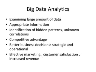 Big Data Analytics
• Examining large amount of data
• Appropriate information
• Identification of hidden patterns, unknown
correlations
• Competitive advantage
• Better business decisions: strategic and
operational
• Effective marketing , customer satisfaction ,
increased revenue
 