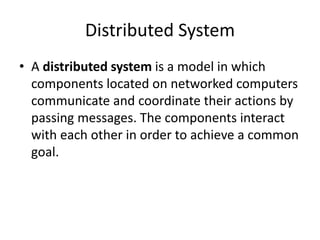Distributed System
• A distributed system is a model in which
components located on networked computers
communicate and coordinate their actions by
passing messages. The components interact
with each other in order to achieve a common
goal.
 