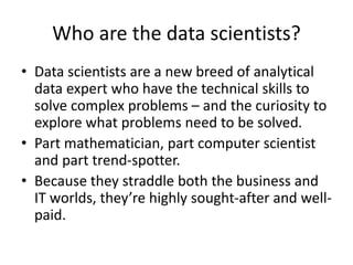Who are the data scientists?
• Data scientists are a new breed of analytical
data expert who have the technical skills to
solve complex problems – and the curiosity to
explore what problems need to be solved.
• Part mathematician, part computer scientist
and part trend-spotter.
• Because they straddle both the business and
IT worlds, they’re highly sought-after and well-
paid.
 