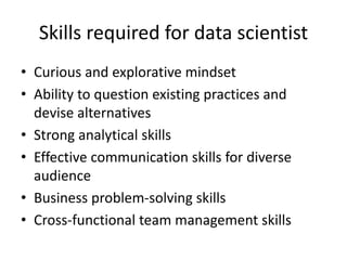 Skills required for data scientist
• Curious and explorative mindset
• Ability to question existing practices and
devise alternatives
• Strong analytical skills
• Effective communication skills for diverse
audience
• Business problem-solving skills
• Cross-functional team management skills
 