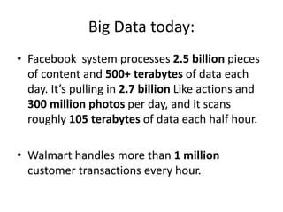 Big Data today:
• Facebook system processes 2.5 billion pieces
of content and 500+ terabytes of data each
day. It’s pulling in 2.7 billion Like actions and
300 million photos per day, and it scans
roughly 105 terabytes of data each half hour.
• Walmart handles more than 1 million
customer transactions every hour.
 