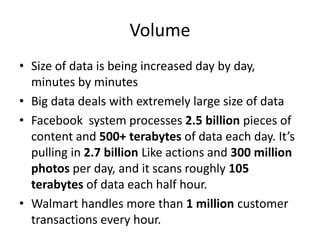 Volume
• Size of data is being increased day by day,
minutes by minutes
• Big data deals with extremely large size of data
• Facebook system processes 2.5 billion pieces of
content and 500+ terabytes of data each day. It’s
pulling in 2.7 billion Like actions and 300 million
photos per day, and it scans roughly 105
terabytes of data each half hour.
• Walmart handles more than 1 million customer
transactions every hour.
 