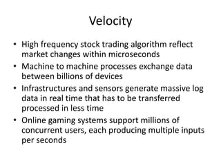 Velocity
• High frequency stock trading algorithm reflect
market changes within microseconds
• Machine to machine processes exchange data
between billions of devices
• Infrastructures and sensors generate massive log
data in real time that has to be transferred
processed in less time
• Online gaming systems support millions of
concurrent users, each producing multiple inputs
per seconds
 