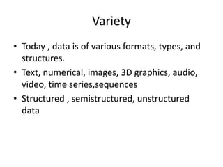 Variety
• Today , data is of various formats, types, and
structures.
• Text, numerical, images, 3D graphics, audio,
video, time series,sequences
• Structured , semistructured, unstructured
data
 