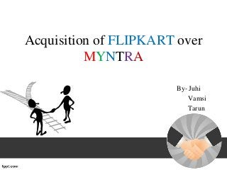 Acquisition of FLIPKART over
MYNTRA
By- Juhi
Vamsi
Tarun
 