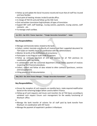  Follow up and update the Social Insurance record and insure that all staff has insured
and have Number.
 Focal point of meeting minutes inside & outside office.
 In charge of TGH ID card and follow up the HAC Card.
 Oral and written translation English/Arabic of types of translation.
 Support KRT staff, staff bookings, issuing salaries, payments, issuing salaries, staff
contracts …etc.
 To manage small cashbox.
Key Responsibilities:
 Manage and translate duties related to the bank;
 Collect, control, translate and classify all invoices and their supported document for
TGH Sudan on monthly basis (in coordination with the administrators)
 Monitor & testify of the truthfulness of accountancy
 Participate in any financial audit made by partners
 Follow up contracts, payment of rent and invoices for all TGH premises (in
coordination with Log team);
 In collaboration with the concerned department ensure timely payment of invoices
respecting TGH financial procedures.
 Collect, control and follow all data related to other contracts (purchases, services
and transportation).
 Filling process of HR documentation.
Key Responsibilities:
 Ensure the reception of cash requests on monthly basis, make required modification
based on the remaining budget before send to Admin Finance.
 Follow-up of cash requests and insure cash transfers for all TGH bases according to
validated cash request Ensure cash management for the weekly functioning of
Khartoum office.

 Manage the bank transfer of salaries for all staff paid by bank transfer from
Khartoum (in coordination with HR Team)
 Manage the payment of expatriate’s perdiem in Khartoum.
May 2013 – Dec 2014: Finance Manager- “Triangle Generation Humanitaire” _ Sudan
Jun 2011 – Apr 2013: Finance Supervisor - “Triangle Generation Humanitaire” - Sudan
 