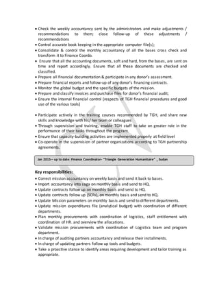  Check the weekly accountancy sent by the administrators and make adjustments /
recommendations to them; close follow-up of these adjustments /
recommendations
 Control accurate book keeping in the appropriate computer file(s);
 Consolidate & control the monthly accountancy of all the bases cross check and
transform it to Finance Coordo.
 Ensure that all the accounting documents, soft and hard, from the bases, are sent on
time and report accordingly. Ensure that all these documents are checked and
classified.
 Prepare all financial documentation & participate in any donor’s assessment.
 Prepare financial reports and follow-up of any donor’s financing contracts.
 Monitor the global budget and the specific budgets of the mission.
 Prepare and classify invoices and purchase files for donor’s financial audit;
 Ensure the internal financial control (respects of TGH financial procedures and good
use of the various tools)
 Participate actively in the training courses recommended by TGH, and share new
skills and knowledge with his/ her team or colleagues
 Through supervision and training, enable TGH staff to take on greater role in the
performance of their tasks throughout the program.
 Ensure that capacity-building activities are implemented properly at field level
 Co-operate in the supervision of partner organizations according to TGH partnership
agreements.
Key responsibilities:
 Correct mission accountancy on weekly basis and send it back to bases.
 Import accountancy into saga on monthly basis and send to HQ.
 Update contracts follow up on monthly basis and send to HQ.
 Update contracts follow up (SCFs), on monthly basis and send to HQ.
 Update Mission parameters on monthly basis and send to different departments.
 Update mission expenditures file (analytical budget) with coordination of different
departments.
 Plan monthly procurements with coordination of logistics, staff entitlement with
coordination of HR. and overview the allocations.
 Validate mission procurements with coordination of Logistics team and program
department.
 In charge of auditing partners accountancy and release their installments.
 In charge of updating partners follow up tools and budgets.
 Take a proactive stance to identify areas requiring development and tailor training as
appropriate.
Jan 2015 – up to date: Finance Coordinator- “Triangle Generation Humanitaire” _ Sudan
 