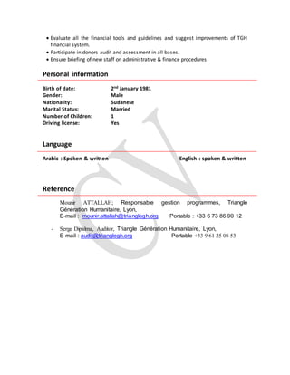  Evaluate all the financial tools and guidelines and suggest improvements of TGH
financial system.
 Participate in donors audit and assessment in all bases.
 Ensure briefing of new staff on administrative & finance procedures
Personal information
Birth of date: 2nd January 1981
Gender: Male
Nationality: Sudanese
Marital Status: Married
Number of Children: 1
Driving license: Yes
Language
Arabic : Spoken & written English : spoken & written
Reference
Mounir ATTALLAH; Responsable gestion programmes, Triangle
Génération Humanitaire, Lyon,
E-mail : mounir.attallah@trianglegh.org Portable : +33 6 73 86 90 12
- Serge Dipalma, Auditor, Triangle Génération Humanitaire, Lyon,
E-mail : audit@trianglegh.org Portable +33 9 61 25 08 53
 
