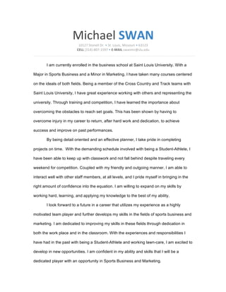 Michael	
  SWAN
10127	
  Stonell	
  Dr.	
  •	
  St.	
  Louis,	
  Missouri	
  •	
  63123	
  
CELL	
  (314)-­‐807-­‐1597	
  •	
  E-­‐MAIL	
  swanmr@slu.edu	
  
I am currently enrolled in the business school at Saint Louis University. With a
Major in Sports Business and a Minor in Marketing, I have taken many courses centered
on the ideals of both fields. Being a member of the Cross Country and Track teams with
Saint Louis University, I have great experience working with others and representing the
university. Through training and competition, I have learned the importance about
overcoming the obstacles to reach set goals. This has been shown by having to
overcome injury in my career to return, after hard work and dedication, to achieve
success and improve on past performances.
By being detail oriented and an effective planner, I take pride in completing
projects on time. With the demanding schedule involved with being a Student-Athlete, I
have been able to keep up with classwork and not fall behind despite traveling every
weekend for competition. Coupled with my friendly and outgoing manner, I am able to
interact well with other staff members, at all levels, and I pride myself in bringing in the
right amount of confidence into the equation. I am willing to expand on my skills by
working hard, learning, and applying my knowledge to the best of my ability.
I look forward to a future in a career that utilizes my experience as a highly
motivated team player and further develops my skills in the fields of sports business and
marketing. I am dedicated to improving my skills in these fields through dedication in
both the work place and in the classroom. With the experiences and responsibilities I
have had in the past with being a Student-Athlete and working lawn-care, I am excited to
develop in new opportunities. I am confident in my ability and skills that I will be a
dedicated player with an opportunity in Sports Business and Marketing.
 