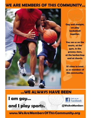 WE ARE MEMBERS OF THIS COMMUNITY...
...WE ALWAYS HAVE BEEN
I am gay…
and I play sports.
www.WeAreMembersOfThisCommunity.org
Gay and straight,
we play
basketball
together.
You see us on the
courts, at the
gym, in the
grocery store,
at the barbershop
and at church.
It’s time to treat
us as members of
this community.
@WeAreMembers
 