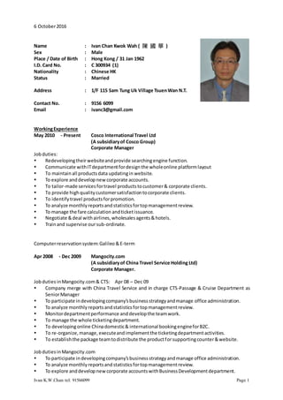 Ivan K.W.Chan tel: 91566099 Page 1
6 October2016
Name : Ivan Chan Kwok Wah ( 陳 國 華 )
Sex : Male
Place / Date of Birth : Hong Kong / 31 Jan 1962
I.D. Card No. : C 300934 (1)
Nationality : Chinese HK
Status : Married
Address : 1/F 115 Sam Tung Uk Village TsuenWan N.T.
Contact No. : 9156 6099
Email : ivanc3@gmail.com
WorkingExperience
May 2010 - Present Cosco International Travel Ltd
(A subsidiaryof Cosco Group)
Corporate Manager
Jobduties:
 Redevelopingtheirwebsiteandprovide searchingengine function.
 Communicate withITdepartmentfordesignthe wholeonline platformlayout
 To maintainall productsdata updatingin website.
 To explore anddevelopnewcorporate accounts.
 To tailor-made servicesfortravel productstocustomer& corporate clients.
 To provide highqualitycustomersatisfactiontocorporate clients.
 To identifytravel productsforpromotion.
 To analyze monthlyreportsandstatisticsfortopmanagementreview.
 To manage the fare calculation andticketissuance.
 Negotiate &deal withairlines,wholesalesagents&hotels.
 Trainand supervise oursub-ordinate.
Computerreservationsystem:Galileo &E-term
Apr 2008 - Dec 2009 Mangocity.com
(A subsidiaryof China Travel Service Holding Ltd)
Corporate Manager.
Jobduties inMangocity.com& CTS: Apr 08 – Dec 09
 Company merge with China Travel Service and in charge CTS-Passage & Cruise Department as
SeniorManager
 To participate indevelopingcompany’sbusinessstrategyandmanage office administration.
 To analyze monthlyreportsandstatisticsfortopmanagementreview.
 Monitordepartmentperformance anddevelopthe teamwork.
 To manage the whole ticketingdepartment.
 To developingonline Chinadomestic& international bookingengineforB2C.
 To re-organize,manage,executeandimplementthe ticketingdepartmentactivities.
 To establishthe package teamtodistribute the productforsupportingcounter&website.
JobdutiesinMangocity.com
 To participate indevelopingcompany’sbusinessstrategyandmanage office administration.
 To analyze monthlyreportsandstatisticsfortopmanagementreview.
 To explore anddevelopnewcorporate accountswithBusinessDevelopmentdepartment.
 