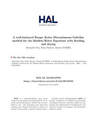 A well-balanced Runge–Kutta Discontinuous Galerkin
method for the Shallow-Water Equations with ﬂooding
and drying
Alexandre Ern, Serge Piperno, Karim DJADEL
To cite this version:
Alexandre Ern, Serge Piperno, Karim DJADEL. A well-balanced Runge–Kutta Discontinuous
Galerkin method for the Shallow-Water Equations with ﬂooding and drying. 2007. <hal-
00153788>
HAL Id: hal-00153788
https://hal.archives-ouvertes.fr/hal-00153788
Submitted on 12 Jun 2007
HAL is a multi-disciplinary open access
archive for the deposit and dissemination of sci-
entiﬁc research documents, whether they are pub-
lished or not. The documents may come from
teaching and research institutions in France or
abroad, or from public or private research centers.
L’archive ouverte pluridisciplinaire HAL, est
destin´ee au d´epˆot et `a la diﬀusion de documents
scientiﬁques de niveau recherche, publi´es ou non,
´emanant des ´etablissements d’enseignement et de
recherche fran¸cais ou ´etrangers, des laboratoires
publics ou priv´es.
 