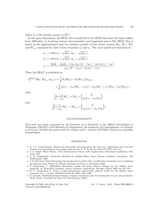 A WELL-BALANCED RKDG METHOD FOR THE SHALLOW-WATER EQUATIONS 19
where I2 is the identity matrix in R2,2
.
In two space dimensions, the HLLC ﬂux is preferred to the HLLE ﬂux since the latter suﬀers
from diﬃculties in resolving contact discontinuities and tangential waves. The HLLC ﬂux is
based on the approximation that the solution consists of four states, namely WK, W−
σ , W+
σ
and WKσ , separated by three waves of speeds c±
σ and cσ. The wave speeds are evaluated as
c−
σ := min(vK − gζK, vKσ − gζKσ ) ,
c+
σ := min(vK + gζK, vKσ + gζKσ ) ,
cσ :=
1
2 gζ2
K − 1
2 gζ2
Kσ
+ ζKσ vKσ (c+
σ − vKσ ) − ζKvK(c−
σ − vK)
ζKσ (c+
σ − vKσ ) − ζK(c−
σ − vK)
.
Then, the HLLC is evaluated as
φHLLC
∗ (WK , WKσ , nK,σ) :=
1
2
(Fi(WK ) + Fi(WKσ ))nK,σ,i
+
1
2
(|c−
σ | − |cσ|)W−
σ + (|c+
σ | − |cσ|)W+
σ + |c−
σ |WK + |c+
σ |WKσ ,
with
c−
σ − cσ
c−
σ − vK
W−
σ := WK +
0
ζK (cσ − vK)nK
,
and
c+
σ − cσ
c+
σ − vKσ
W+
σ := WKσ +
0
ζKσ (cσ − vKσ )nK
.
ACKNOWLEDGEMENT
This work was partly supported by the Direction de la Recherche et des Aﬀaires Scientiﬁques et
Techniques (DRAST) of the Minist`ere de l’´equipement, des transports, de l’am´enagement, du tourisme
et de la mer. Fruitful discussions with Ph. Sergent and V. Laborie (CETMEF, France) are gratefully
acknowledged.
REFERENCES
1. A. J. C. Saint-Venant, Th´eorie du mouvement non-permanent des eaux avec application aux crues des
rivi`eres et `a l’introduction des mar´ees dans leur lit, C. R. Acad. Sci. Paris 73 (1871) 147–154.
2. J. J. Stoker, Water Waves : The Mathematical Theory with Applications, Interscience publishers, New
York, 1957.
3. C. B. Vreugdenhil, Numerical Methods for Shallow-Water Flow, Kluwer Academic, Dordrecht, The
Netherlands, 1994.
4. J. M. Hervouet, Hydrodynamique des ´ecoulements `a surface libre, mod´elisation num´erique avec la m´ethode
des ´el´ements ﬁnis, Presses de l’´Ecole Nationale des Ponts et Chauss´ees, 2003.
5. T. Katsaounis, C. Makridakis, Relaxation models and ﬁnite element schemes for the shallow water
equations, in: Hyperbolic problems: theory, numerics, applications, Springer, Berlin, 2003, pp. 621–631.
6. O. C. Zienkiewicz, P. Ortiz, A split-characteristic based ﬁnite element model for the shallow water
equations, Int. J. Numer. Methods Fluids 20 (1995) 1061–1080.
7. E. Audusse, Mod´elisation hyperbolique et analyse num´erique pour les ´ecoulements en eaux peu profondes,
Ph.D. thesis, Universit´e de Paris VI, Paris (France) (2004).
Copyright c 2000 John Wiley & Sons, Ltd. Int. J. Numer. Meth. Fluids 2000; 00:0–0
Prepared using ﬂdauth.cls
 