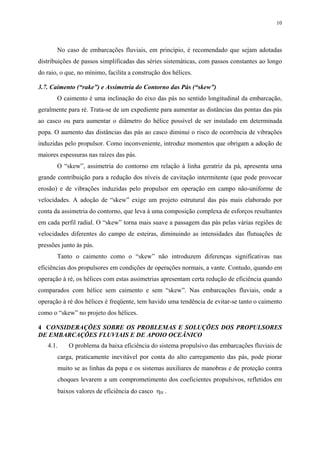 10
No caso de embarcações fluviais, em princípio, é recomendado que sejam adotadas
distribuições de passos simplificadas das séries sistemáticas, com passos constantes ao longo
do raio, o que, no mínimo, facilita a construção dos hélices.
3.7. Caimento (“rake”) e Assimetria do Contorno das Pás (“skew”)
O caimento é uma inclinação do eixo das pás no sentido longitudinal da embarcação,
geralmente para ré. Trata-se de um expediente para aumentar as distâncias das pontas das pás
ao casco ou para aumentar o diâmetro do hélice possível de ser instalado em determinada
popa. O aumento das distâncias das pás ao casco diminui o risco de ocorrência de vibrações
induzidas pelo propulsor. Como inconveniente, introduz momentos que obrigam a adoção de
maiores espessuras nas raízes das pás.
O “skew”, assimetria do contorno em relação à linha geratriz da pá, apresenta uma
grande contribuição para a redução dos níveis de cavitação intermitente (que pode provocar
erosão) e de vibrações induzidas pelo propulsor em operação em campo não-uniforme de
velocidades. A adoção de “skew” exige um projeto estrutural das pás mais elaborado por
conta da assimetria do contorno, que leva à uma composição complexa de esforços resultantes
em cada perfil radial. O “skew” torna mais suave a passagem das pás pelas várias regiões de
velocidades diferentes do campo de esteiras, diminuindo as intensidades das flutuações de
pressões junto às pás.
Tanto o caimento como o “skew” não introduzem diferenças significativas nas
eficiências dos propulsores em condições de operações normais, a vante. Contudo, quando em
operação à ré, os hélices com estas assimetrias apresentam certa redução de eficiência quando
comparados com hélice sem caimento e sem “skew”. Nas embarcações fluviais, onde a
operação à ré dos hélices é freqüente, tem havido uma tendência de evitar-se tanto o caimento
como o “skew” no projeto dos hélices.
4 CONSIDERAÇÕES SOBRE OS PROBLEMAS E SOLUÇÕES DOS PROPULSORES
DE EMBARCAÇÕES FLUVIAIS E DE APOIO OCEÂNICO
4.1. O problema da baixa eficiência do sistema propulsivo das embarcações fluviais de
carga, praticamente inevitável por conta do alto carregamento das pás, pode piorar
muito se as linhas da popa e os sistemas auxiliares de manobras e de proteção contra
choques levarem a um comprometimento dos coeficientes propulsivos, refletidos em
baixos valores de eficiência do casco ηH .
 