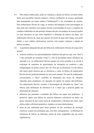12
4.4. Para muitas embarcações, pode ser vantajosa a adoção de hélices em dutos (tubos
Kort), pois possibilita maiores empuxos a baixos coeficientes de avanço, garantindo
bom desempenho em tração estática (“bollard-pull”) e em velocidades de cruzeiro.
Para embarcações fluviais de carga, as maiores desvantagens (certa porcentagem do
duto pode não contribuir com empuxo devido à proximidade do casco e exigência de
cuidados redobrados em não permitir choques das pás com pedaços de troncos) podem
ter uma relevância tal que torne impeditiva a utilização de hélices em dutos. Em
embarcações fluviais de carga que operam em locais de água mais limpa, sem muito
detrito, e com calados relativamente maiores, será sempre vantajosa a adoção de
hélices em dutos.
4.5. A geometria adequada das pás dos hélices de embarcações fluviais de cargas deve
possuir:
contorno simétrico (ou aproximadamente simétrico) das pás (ou seja, sem “skew”)
e não utilização de caimento (“rake”), a fim de possibilitar maior eficiência em
operação à ré. As embarcações fluviais operam em certos períodos à ré, devido à
realização de manobras de aproximação, de formações de comboios e para
ultrapassagens de pontos críticos das vias. Para que as eficiências à ré dos hélices
não sejam muito menores que as eficiências a vante, os hélices de embarcações
fluviais devem preferencialmente ter uma certa simetria. No caso de embarcações
convencionais, o “skew” contribui na diminuição dos níveis de vibrações
induzidas pelos propulsores em operação em regiões de esteiras não-uniformes.
Em embarcações fluviais, contudo, a desvantagem de utilização do “skew” nos
hélices, pela diminuição de eficiência à ré, é maior que o possível ganho em
diminuição de vibrações.
diâmetros que permitam a instalação dos hélices nas popas sem problemas - é
preferível operar com hélices de menores diâmetros (eficiências de hélice um
pouco menores) do que correr riscos de comprometer a eficiência do casco, cujos
efeitos sobre a eficiência propulsiva tendem a ser mais determinantes;
áreas de pás suficientes para haver garantia de não ocorrência de cavitação
excessiva, a partir da constatação que, com altos carregamentos, as diferenças de
eficiências de hélices de diferentes razões de áreas expandidas não são muito
significativas;
 
