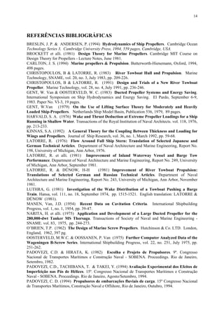 14
REFERÊNCIAS BIBLIOGRÁFICAS
BRESLIN, J. P. & ANDERSEN, P. (1994) Hydrodynamics of Ship Propellers. Cambridge Ocean
Technology Series 3, Cambridge University Press, 1994, 559 pages, Cambridge, USA.
BROCKETT et alli. (1981) Design Theory for Marine Propellers. Cambridge MIT Course on
Design Theory for Propellers - Lecture Notes, June 1981.
CARLTON, J. S. (1994) Marine propellers & Propulsion. Butterworth-Hienemann, Oxford, 1994,
498 pages.
CHRISTOPOULOS, B & LATORRE, R. (1983) River Towboat Hull and Propulsion. Marine
Technology, SNAME, vol. 20, no. 3, July 1983, pp. 209-226.
CHRISTOPOULOS, B & LATORRE, R. (1991) Design and Trials of a New River Towboat
Propeller. Marine Technology, vol. 28, no. 4, July 1991, pp. 236-246.
GENT, W. Van & OOSTERVELD, W. C. (1983) Ducted Propeller Systems and Energy Saving.
International Symposium on Ship Hydrodynamics and Energy Saving. El Pardo, September 6-9,
1983. Paper No. VI-3, 19 pages.
GENT, W.Van (1979) On the Use of Lifting Surface Theory for Moderately and Heavily
Loaded Ship-Propellers. Netherlands Ship Model Basin, Publication 536, 1979, 89 pages.
HARVALD, S. A. (1976) Wake and Thrust Deduction at Extreme Propeller Loadings for a Ship
Running in Shallow Water. Transactions of the Royal Institution of Naval Architects. vol. 118, 1976,
pp. 213-233.
KINNAS, S.A. (1992) A General Theory for the Coupling Between Thickness and Loading for
Wings and Propellers. Journal of Ship Research, vol. 36, no. 1, March 1992, pp. 59-68.
LATORRE, R. (1976) Flow Around Full Ship Stern: Translation of Selected Japanese and
German Technical Articles. Department of Naval Architecture and Marine Engineering, Report No.
198, University of Michigan, Ann Arbor, 1976.
LATORRE, R. et alli. (1981) Improvement of Inland Waterway Vessel and Barge Tow
Performance. Department of Naval Architecture and Marine Engineering, Report No. 249, University
of Michigan, Ann Arbor, September 1981.
LATORRE, R. & DÜNOW, H-H (1981) Improvement of River Towboat Propulsion:
Translations of Selected German and Russian Technical Articles. Department of Naval
Architecture and Marine Engineering, Report No. 243, University of Michigan, Ann Arbor, November
1981.
LUTHRA, G. (1981) Investigation of the Wake Distribution of a Towboat Pushing a Barge
Train. Hansa, vol. 111, no. 18, September 1974, pp. 1515-1521. English translation: LATORRE &
DÜNOW (1981).
MANEN, Van, J.D. (1954) Recent Data on Cavitation Criteria. International Shipbuilding
Progress, vol. 1, no. 1, 1954, pp. 39-47.
NARITA, H. et alli. (1975) Application and Development of a Large Ducted Propeller for the
280,000-dwt Tanker MS Thorsaga. Transactions of Society of Naval and Marine Engineering -
SNAME. vol. 83, 1975, pp. 244-273.
O’BRIEN, T.P. (1962) The Design of Marine Screw Propellers. Hutchinson & Co. LTD. London,
England, 1962, 397 pg.
OOSTERVELD, M.W.C. & OOSSANEN, P. Van (1975) Further Computer Analyzed Data of the
Wageningen B-Screw Series. International Shipbuilding Progress, vol. 22, no. 251, July 1975, pp.
251-262.
PADOVEZI, C.D. & HIRATA, K. (1982) Escolha e Projeto de Propulsores. 9º. Congresso
Nacional de Transportes Marítimos e Construção Naval - SOBENA. Proceedings. Rio de Janeiro,
Setembro, 1982.
PADOVEZI, C.D., TACHIBANA, T. & TAKEI, Y. (1994) Avaliação Experimental dos Efeitos de
Imperfeição nas Pás de Hélices. 15º. Congresso Nacional de Transportes Marítimos e Construção
Naval - SOBENA. Proceedings. Rio de Janeiro, Agosto/Setembro, 1994.
PADOVEZI, C. D. (1994) Propulsores de embarcações fluviais de carga. 15º Congresso Nacional
de Transportes Marítimos, Construção Naval e Offshore, Rio de Janeiro, Outubro, 1994.
 