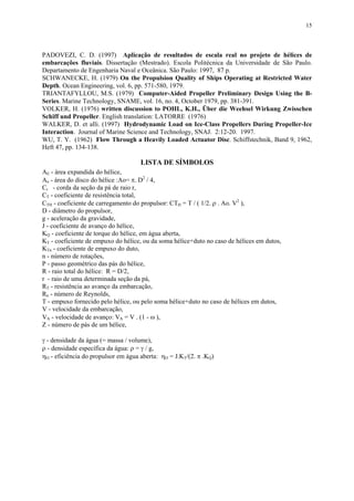 15
PADOVEZI, C. D. (1997) Aplicação de resultados de escala real no projeto de hélices de
embarcações fluviais. Dissertação (Mestrado). Escola Politécnica da Universidade de São Paulo.
Departamento de Engenharia Naval e Oceânica. São Paulo: 1997, 87 p.
SCHWANECKE, H. (1979) On the Propulsion Quality of Ships Operating at Restricted Water
Depth. Ocean Engineering, vol. 6, pp. 571-580, 1979.
TRIANTAFYLLOU, M.S. (1979) Computer-Aided Propeller Preliminary Design Using the B-
Series. Marine Technology, SNAME, vol. 16, no. 4, October 1979, pp. 381-391.
VOLKER, H. (1976) written discussion to POHL, K.H., Über die Weehsel Wirkung Zwisschen
Schiff und Propeller. English translation: LATORRE (1976)
WALKER, D. et alli. (1997) Hydrodynamic Load on Ice-Class Propellers During Propeller-Ice
Interaction. Journal of Marine Science and Technology, SNAJ. 2:12-20. 1997.
WU, T. Y. (1962) Flow Through a Heavily Loaded Actuator Disc. Schiffstechnik, Band 9, 1962,
Heft 47, pp. 134-138.
LISTA DE SÍMBOLOS
AE - área expandida do hélice,
Ao - área do disco do hélice :Ao= π. D2
/ 4,
Cr - corda da seção da pá de raio r,
CT - coeficiente de resistência total,
CTH - coeficiente de carregamento do propulsor: CTH = T / ( 1/2. ρ . Ao. V2
),
D - diâmetro do propulsor,
g - aceleração da gravidade,
J - coeficiente de avanço do hélice,
KQ - coeficiente de torque do hélice, em água aberta,
KT - coeficiente de empuxo do hélice, ou da soma hélice+duto no caso de hélices em dutos,
KTn - coeficiente de empuxo do duto,
n - número de rotações,
P - passo geométrico das pás do hélice,
R - raio total do hélice: R = D/2,
r - raio de uma determinada seção da pá,
RT - resistência ao avanço da embarcação,
Rn - número de Reynolds,
T - empuxo fornecido pelo hélice, ou pelo soma hélice+duto no caso de hélices em dutos,
V - velocidade da embarcação,
VA - velocidade de avanço: VA = V . (1 - ω ),
Z - número de pás de um hélice,
γ - densidade da água (= massa / volume),
ρ - densidade específica da água: ρ = γ / g,
ηO - eficiência do propulsor em água aberta: ηO = J.KT/(2. π .KQ)
 