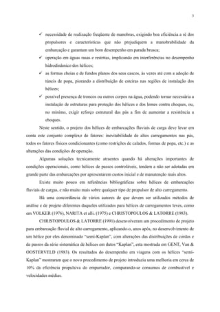 3
necessidade de realização freqüente de manobras, exigindo boa eficiência a ré dos
propulsores e características que não prejudiquem a manobrabilidade da
embarcação e garantam um bom desempenho em parada brusca;
operação em águas rasas e restritas, implicando em interferências no desempenho
hidrodinâmico dos hélices;
as formas cheias e de fundos planos dos seus cascos, às vezes até com a adoção de
túneis de popa, piorando a distribuição de esteiras nas regiões de instalação dos
hélices;
possível presença de troncos ou outros corpos na água, podendo tornar necessária a
instalação de estruturas para proteção dos hélices e dos lemes contra choques, ou,
no mínimo, exigir reforço estrutural das pás a fim de aumentar a resistência a
choques.
Neste sentido, o projeto dos hélices de embarcações fluviais de carga deve levar em
conta este conjunto complexo de fatores: inevitabilidade de altos carregamentos nas pás,
todos os fatores físicos condicionantes (como restrições de calados, formas de popa, etc.) e as
alterações das condições de operação.
Algumas soluções tecnicamente atraentes quando há alterações importantes de
condições operacionais, como hélices de passos controláveis, tendem a não ser adotadas em
grande parte das embarcações por apresentarem custos inicial e de manutenção mais altos.
Existe muito pouco em referências bibliográficas sobre hélices de embarcações
fluviais de cargas, e não muito mais sobre qualquer tipo de propulsor de alto carregamento.
Há uma concordância de vários autores de que devem ser utilizados métodos de
análise e de projeto diferentes daqueles utilizados para hélices de carregamentos leves, como
em VOLKER (1976), NARITA et alli. (1975) e CHRISTOPOULOS & LATORRE (1983).
CHRISTOPOULOS & LATORRE (1991) desenvolveram um procedimento de projeto
para embarcação fluvial de alto carregamento, aplicando-o, anos após, no desenvolvimento de
um hélice por eles denominado “semi-Kaplan”, com alterações das distribuições de cordas e
de passos da série sistemática de hélices em dutos “Kaplan”, esta mostrada em GENT, Van &
OOSTERVELD (1983). Os resultados do desempenho em viagens com os hélices “semi-
Kaplan” mostraram que o novo procedimento de projeto introduziu uma melhoria em cerca de
10% da eficiência propulsiva do empurrador, comparando-se consumos de combustível e
velocidades médias.
 