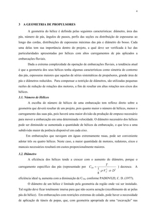 4
3 A GEOMETRIA DE PROPULSORES
A geometria do hélice é definida pelas seguintes características: diâmetro, área das
pás, número de pás, ângulos de passos, perfis das seções ou distribuição de espessuras ao
longo das cordas, distribuições de espessuras máximas das pás e diâmetro do bosso. Cada
uma delas tem sua importância dentro do projeto, a qual deve ser verificada à luz das
particularidades apresentadas por hélices com altos carregamentos de pás aplicados a
embarcações fluviais.
Dada a extrema complexidade da operação de embarcações fluviais, a tendência atual
é que a geometria dos seus hélices tenha algumas características como simetria do contorno
das pás, espessuras maiores que aquelas de séries sistemáticas de propulsores, grande área de
pás e diâmetros reduzidos. Para compensar a restrição de diâmetros, são utilizadas pequenas
razões de redução de rotações dos motores, a fim de resultar em altas rotações nos eixos dos
hélices.
3.1. Número de Hélices
A escolha do número de hélices de uma embarcação tem reflexo direto sobre a
geometria que deverá resultar de um projeto, pois quanto maior o número de hélices, menor o
carregamento das suas pás, pois haverá uma maior divisão da produção de empuxo necessário
para mover a embarcação em uma determinada velocidade. O diâmetro necessário dos hélices
pode ser diminuído se aumentada a quantidade de hélices da embarcação, o que leva a uma
subdivisão maior da potência disponível em cada eixo.
Em embarcações que navegam em águas extremamente rasas, pode ser conveniente
adotar três ou quatro hélices. Neste caso, a maior quantidade de motores, redutores, eixos e
mancais necessários resultará em custos proporcionalmente maiores.
3.2. Diâmetro
A eficiência dos hélices tende a crescer com o aumento do diâmetro, porque o
carregamento específico das pás (representado por C
T
V D
TH
A
=
⋅ ⋅ ⋅ ⋅
1
8
2 2
ρ π
) decresce. A
eficiência ideal ηI aumenta com a diminuição de CTH, conforme PADOVEZI, C. D. (1977).
O diâmetro de um hélice é limitado pela geometria da região onde vai ser instalado.
Tal região deve ficar totalmente imersa para que não ocorra aeração (recolhimento de ar pelas
pás do hélice). Em embarcações com restrições extremas de calado, pode haver a necessidade
de aplicação de túneis de popas, que, com geometria apropriada de uma “escavação” nas
 