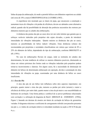 5
linhas da popa da embarcação, de modo a permitir hélices com diâmetros superiores ao calado
(até cerca de 10% a mais) CHRISTOPOULOS & LATORRE (1983). .
A experiência tem mostrado que os túneis de popa, que encarecem a construção e
aumentam riscos de vibrações e de perdas de eficiência, devem ser adotados como alternativa
radical, quando não há possibilidade de absorção das potências necessárias dos motores por
diâmetros menores que os calados das embarcações.
A distância das pontas das pás ao casco deve ter um valor mínimo que garanta que os
esforços variáveis induzidos pelo propulsor não sejam elevados, a ponto de introduzir
intensidades de vibrações indesejadas. Quanto maiores as distâncias das pás ao casco,
menores as possibilidades do hélice induzir vibrações. Estas distâncias (claras) são
recomendadas por projetistas e sociedades classificadoras em valores que variam de 8% a
25% do diâmetro do hélice, dependendo do tipo de embarcação, conforme BROCKETT et
alli. (1981).
No caso de embarcações fluviais de cargas, onde as restrições de calados são
determinantes, há uma tendência de utilizar os maiores diâmetros possíveis, diminuindo as
claras em valores próximos dos limites onde as vibrações induzidas pelo propulsor podem
tornar-se inconvenientes e danosas. Em alguns casos, há a necessidade de diminuição do
diâmetro de hélices de determinada embarcação em operação, devida à constatação de altas
intensidades de vibrações na popa, ocasionadas por uma distância do hélice ao casco
insuficiente.
3.3. Área das Pás
A área das pás de um hélice tem influência sobre dois aspectos importantes: em
princípio, quanto menor a área das pás, menores as perdas por atrito (arrasto) e maior a
eficiência do hélice; por outro lado, quanto menor a área da pá maior a sua suscetibilidade ao
fenômeno de cavitação. Uma forma prática e confiável de se prever problemas relacionados
com cavitação é a utilização do diagrama de Burril [BRESLIN & ANDERSEN (1994)],
Figura 1, baseado em dezenas de ensaios em túneis de cavitação de hélices de geometrias
variadas. O diagrama relaciona o coeficiente de carregamento referido com pressões presentes
nas pás τC e o índice de cavitação relativo à velocidade resultante na seção a r/R=0,70 das pás
σ0,7R .
 