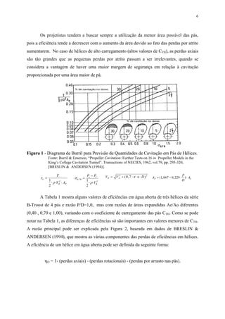 6
Os projetistas tendem a buscar sempre a utilização da menor área possível das pás,
pois a eficiência tende a decrescer com o aumento da área devido ao fato das perdas por atrito
aumentarem. No caso de hélices de alto carregamento (altos valores de CTH), as perdas axiais
são tão grandes que as pequenas perdas por atrito passam a ser irrelevantes, quando se
considera a vantagem de haver uma maior margem de segurança em relação à cavitação
proporcionada por uma área maior de pá.
Figura 1 - Diagrama de Burril para Previsão de Quantidades de Cavitação em Pás de Hélices.
Fonte: Burril & Emerson, “Propeller Cavitation: Further Tests on 16 in Propeller Models in the
King’s College Cavitation Tunnel”. Transactions of NECIES, 1962, vol.79, pp. 295-320,
[BRESLIN & ANDERSEN (1994)].
τ
ρ
C
R P
T
V A
=
⋅ ⋅ ⋅
1
2
2
σ
ρ
0 7
21
2
, R
o V
R
P P
V
=
−
⋅ ⋅
V V n DR A= + ⋅ ⋅ ⋅2 2
0 7( , )π A
P
D
AP E= − ⋅ ⋅( , , )1 067 0 229
A Tabela 1 mostra alguns valores de eficiências em água aberta de três hélices da série
B-Troost de 4 pás e razão P/D=1,0, mas com razões de áreas expandidas Ae/Ao diferentes
(0,40 , 0,70 e 1,00), variando com o coeficiente de carregamento das pás CTH. Como se pode
notar na Tabela 1, as diferenças de eficiências só são importantes em valores menores de CTH.
A razão principal pode ser explicada pela Figura 2, baseada em dados de BRESLIN &
ANDERSEN (1994), que mostra as várias componentes das perdas de eficiências em hélices.
A eficiência de um hélice em água aberta pode ser definida da seguinte forma:
ηO = 1- (perdas axiais) - (perdas rotacionais) - (perdas por arrasto nas pás).
 