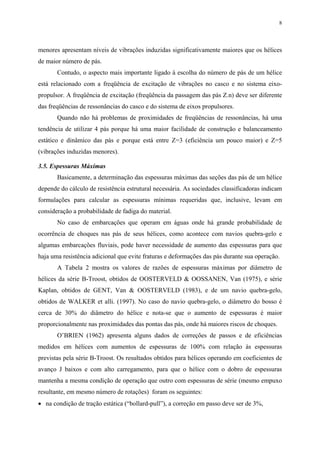 8
menores apresentam níveis de vibrações induzidas significativamente maiores que os hélices
de maior número de pás.
Contudo, o aspecto mais importante ligado à escolha do número de pás de um hélice
está relacionado com a freqüência de excitação de vibrações no casco e no sistema eixo-
propulsor. A freqüência de excitação (freqüência da passagem das pás Z.n) deve ser diferente
das freqüências de ressonâncias do casco e do sistema de eixos propulsores.
Quando não há problemas de proximidades de freqüências de ressonâncias, há uma
tendência de utilizar 4 pás porque há uma maior facilidade de construção e balanceamento
estático e dinâmico das pás e porque está entre Z=3 (eficiência um pouco maior) e Z=5
(vibrações induzidas menores).
3.5. Espessuras Máximas
Basicamente, a determinação das espessuras máximas das seções das pás de um hélice
depende do cálculo de resistência estrutural necessária. As sociedades classificadoras indicam
formulações para calcular as espessuras mínimas requeridas que, inclusive, levam em
consideração a probabilidade de fadiga do material.
No caso de embarcações que operam em águas onde há grande probabilidade de
ocorrência de choques nas pás de seus hélices, como acontece com navios quebra-gelo e
algumas embarcações fluviais, pode haver necessidade de aumento das espessuras para que
haja uma resistência adicional que evite fraturas e deformações das pás durante sua operação.
A Tabela 2 mostra os valores de razões de espessuras máximas por diâmetro de
hélices da série B-Troost, obtidos de OOSTERVELD & OOSSANEN, Van (1975), e série
Kaplan, obtidos de GENT, Van & OOSTERVELD (1983), e de um navio quebra-gelo,
obtidos de WALKER et alli. (1997). No caso do navio quebra-gelo, o diâmetro do bosso é
cerca de 30% do diâmetro do hélice e nota-se que o aumento de espessuras é maior
proporcionalmente nas proximidades das pontas das pás, onde há maiores riscos de choques.
O’BRIEN (1962) apresenta alguns dados de correções de passos e de eficiências
medidos em hélices com aumentos de espessuras de 100% com relação às espessuras
previstas pela série B-Troost. Os resultados obtidos para hélices operando em coeficientes de
avanço J baixos e com alto carregamento, para que o hélice com o dobro de espessuras
mantenha a mesma condição de operação que outro com espessuras de série (mesmo empuxo
resultante, em mesmo número de rotações) foram os seguintes:
• na condição de tração estática (“bollard-pull”), a correção em passo deve ser de 3%,
 