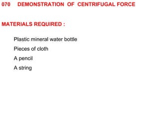 070 DEMONSTRATION OF CENTRIFUGAL FORCE 
MATERIALS REQUIRED : 
Plastic mineral water bottle 
Pieces of cloth 
A pencil 
A string 
 