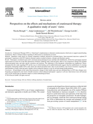 Available online at www.sciencedirect.com
ScienceDirect
European Journal of Integrative Medicine 7 (2015) 172–183
Review article
Perspectives on the effects and mechanisms of craniosacral therapy:
A qualitative study of users’ views
Nicola Brougha,∗, Antje Lindenmeyera,1, Jill Thistlethwaiteb, George Lewithc,
Sarah Stewart-Browna
a Division of Health Sciences, Warwick Medical School, University of Warwick, Coventry CV4 7AL, UK
b UTS, Sydney, NSW 2007, AUS
c University of Southampton, Complementary and Integrated Medicine Research Unit, Primary Medical Care, Aldermoor Health Centre,
Aldermoor Close, Southampton SO16 5ST, UK
Received 23 February 2014; received in revised form 6 October 2014; accepted 7 October 2014
Abstract
Introduction: Craniosacral Therapy (CST) is a ‘body based’ complementary or alternative medical practice which aims to support natural healing
mechanisms. There is limited evidence regarding its effectiveness or mechanisms of action.
Methods: Qualitative study based on constant comparative methods informed by grounded theory. Semi-structured interviews explored 29
participants’ experiences with CST. Inductive thematic analysis resulted in themes, concepts and illustrative quotes.
Results: Participants consulted for pain relief, emotional and psychological issues and help with rehabilitation. All but four participants reported
improvement in at least two of the three dimensions of holistic wellbeing: body, mind and spirit, others in one. Experiences during CST included
altered perceptual states and other speciﬁc sensations and emotions. The importance of the therapeutic relationship was emphasized. Theory
emerging from this study regarding CST and the ways in which healing can be enabled holistically suggests that the establishment of a trusting
therapeutic relationship enables CST to take clients into altered perceptual states; these in turn facilitate a new level of awareness regarding the
interrelatedness of body, mind and spirit, together with an enhanced capacity to care for self and manage health problems.
Conclusion: All participants in this study observed positive changes in their health status and most attributed these to CST; these changes were
frequently accompanied by new levels of health awareness which enhanced participants’ capacity to self-care. Interviewees were self-selected
users of CST and the data are therefore subject to certain methodological biases.
© 2014 Elsevier GmbH. All rights reserved.
Keywords: Craniosacral therapy; Self-care; Holistic wellbeing; Qualitative; Grounded theory
Introduction
Craniosacral therapy (CST) is one of many complementary
and alternative approaches to health care (CAMs). The cranial
∗ Corresponding author at: 98 Clayton Lane, Clayton, Newcastle-under-Lyme,
ST5 3DR, Staffordshire, UK. Tel.: +44 07960 946853/01782 613967.
E-mail addresses: N.Brough@warwick.ac.uk
(N. Brough), A.Lindenmeyer@bham.ac.uk (A. Lindenmeyer),
jill.thistlethwaite@uts.edu.au (J. Thistlethwaite), gl3@soton.ac.uk (G. Lewith),
sarah.stewart-brown@warwick.ac.uk (S. Stewart-Brown).
1 Primary Care Clinical Sciences, School of Health and Population Sciences,
University of Birmingham, Edgbaston, Birmingham B15 2TT, UK.
concept was developed from clinical experiences within the ﬁeld
of osteopathy by Dr Andrew Taylor Still (1828–1917), a prac-
tising physician, and subsequently one of his students William
Garner Sutherland an American osteopath [1]. It is therefore
based on careful observation and exploration of the body from
the perspective of osteopathic practitioners. Dr John Upledger,
also an osteopath, coined the term craniosacral therapy during
the 1970s to differentiate the concepts and techniques of CST
from pre-existing systems of cranial manipulation [2]2. In the
2 The difference between a CST practitioner and a cranial osteopath in the
UK lies within the education. Since 2000, anyone who calls themselves an
http://dx.doi.org/10.1016/j.eujim.2014.10.003
1876-3820/© 2014 Elsevier GmbH. All rights reserved.
 