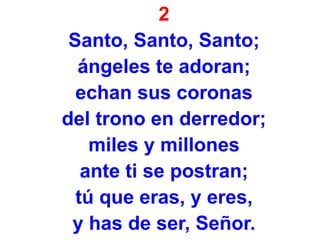 2
Santo, Santo, Santo;
ángeles te adoran;
echan sus coronas
del trono en derredor;
miles y millones
ante ti se postran;
tú que eras, y eres,
y has de ser, Señor.
 