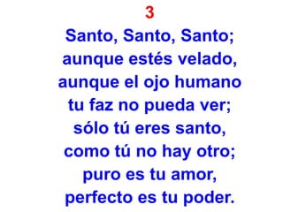 3
Santo, Santo, Santo;
aunque estés velado,
aunque el ojo humano
tu faz no pueda ver;
sólo tú eres santo,
como tú no hay otro;
puro es tu amor,
perfecto es tu poder.
 