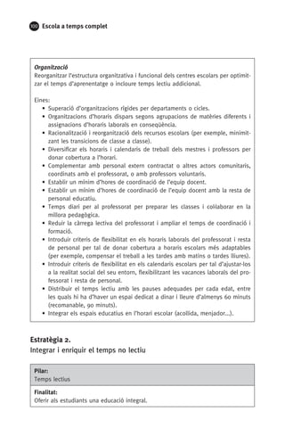 100 Escola a temps complet
Organització
Reorganitzar l’estructura organitzativa i funcional dels centres escolars per optimit-
zar el temps d’aprenentatge o incloure temps lectiu addicional.
Eines:
• Superació d’organitzacions rígides per departaments o cicles.
• Organitzacions d’horaris dispars segons agrupacions de matèries diferents i
assignacions d’horaris laborals en conseqüència.
• Racionalització i reorganització dels recursos escolars (per exemple, minimit-
zant les transicions de classe a classe).
• Diversificar els horaris i calendaris de treball dels mestres i professors per
donar cobertura a l’horari.
• Complementar amb personal extern contractat o altres actors comunitaris,
coordinats amb el professorat, o amb professors voluntaris.
• Establir un mínim d’hores de coordinació de l’equip docent.
• Establir un mínim d’hores de coordinació de l’equip docent amb la resta de
personal educatiu.
• Temps diari per al professorat per preparar les classes i col·laborar en la
millora pedagògica.
• Reduir la càrrega lectiva del professorat i ampliar el temps de coordinació i
formació.
• Introduir criteris de flexibilitat en els horaris laborals del professorat i resta
de personal per tal de donar cobertura a horaris escolars més adaptables
(per exemple, compensar el treball a les tardes amb matins o tardes lliures).
• Introduir criteris de flexibilitat en els calendaris escolars per tal d’ajustar-los
a la realitat social del seu entorn, flexibilitzant les vacances laborals del pro-
fessorat i resta de personal.
• Distribuir el temps lectiu amb les pauses adequades per cada edat, entre
les quals hi ha d’haver un espai dedicat a dinar i lleure d’almenys 60 minuts
(recomanable, 90 minuts).
• Integrar els espais educatius en l’horari escolar (acollida, menjador...).
Estratègia 2.
Integrar i enriquir el temps no lectiu
Pilar:
Temps lectius
Finalitat:
Oferir als estudiants una educació integral.
071-118781-INFORMES BREUS 59.indd 100 09/03/15 13:32
 