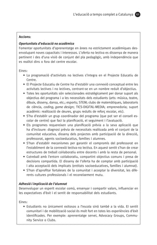 L’educació a temps complet a Catalunya 101
Accions:
Oportunitats d’educació no acadèmica
Fomentar oportunitats d’aprenentatge en àrees no estrictament acadèmiques des­
envolupant noves capacitats i interessos. L’oferta no lectiva es dissenya de manera
pertinent i des d’una visió de conjunt del pla pedagògic, amb independència que
es realitzi dins o fora del centre escolar.
Eines:
• La programació d’activitats no lectives s’integra en el Projecte Educatiu de
Centre.
• El Projecte Educatiu de Centre ha d’establir una connexió conceptual entre les
activitats lectives i no lectives, centrant-se en un nombre reduït d’objectius.
•  Totes les oportunitats són seleccionades estratègicament per donar suport als
objectius del programa i a les necessitats dels estudiants (arts: música, teatre,
dibuix, disseny, dansa, etc.; esports; STEM; clubs de matemàtiques, laboratoris
de ciència, coding, game design; TICS-DIGITAL-MEDIA; emprenedoria; suport
acadèmic: realització de deures, grups reduïts de reforç escolar, etc).
• S’ha d’establir un grup coordinador del programa (que pot ser el consell es-
colar de centre) que faci la planificació, el seguiment i l’avaluació.
• Els programes requereixen una planificació prèvia a la seva aplicació que
ha d’incloure: diagnosi prèvia de necessitats realitzada amb el conjunt de la
comunitat educativa, disseny dels projectes amb participació de la direcció,
professorat, agents socioeducatius, famílies i alumnes.
• S’han d’establir mecanismes per garantir el compromís del professorat en
l’establiment de la connexió lectiva-no lectiva. En aquest sentit s’han de crear
estructures de treball col·laboratiu entre docents i amb la resta de personal.
• Cotreball amb l’entorn col·laboratiu, compartint objectius comuns i presa de
decisions compartida. El disseny de l’oferta ha de comptar amb participació
i alta acceptació dels implicats (entitats socioeducatives, famílies i alumnat).
• S’han d’aprofitar fortaleses de la comunitat i acceptar la diversitat, les dife-
rents cultures professionals i el reconeixement mutu.
Adhesió i implicació de l’alumnat
Desenvolupar un esperit escolar comú, ensenyar i compartir valors, influenciar en
les expectatives d’èxit i el sentit de responsabilitat dels estudiants.
Eines:
• Estudiants no únicament exitosos a l’escola sinó també a la vida. El sentit
comunitari i de mobilització social és molt fort en totes les experiències d’èxit
identificades. Per exemple: aprenentatge servei, Advocacy Groups, Commu-
nity Service o Clubs.
071-118781-INFORMES BREUS 59.indd 101 09/03/15 13:32
 