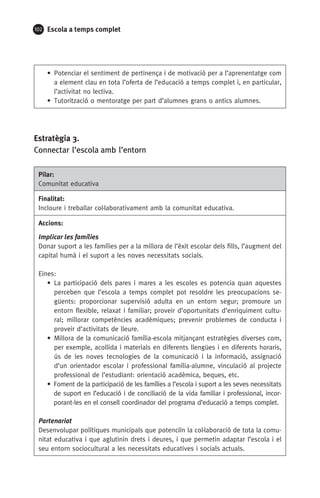 102 Escola a temps complet
• Potenciar el sentiment de pertinença i de motivació per a l’aprenentatge com
a element clau en tota l’oferta de l’educació a temps complet i, en particular,
l’activitat no lectiva.
• Tutorització o mentoratge per part d’alumnes grans o antics alumnes.
Estratègia 3.
Connectar l’escola amb l’entorn
Pilar:
Comunitat educativa
Finalitat:
Incloure i treballar col·laborativament amb la comunitat educativa.
Accions:
Implicar les famílies
Donar suport a les famílies per a la millora de l’èxit escolar dels fills, l’augment del
capital humà i el suport a les noves necessitats socials.
Eines:
• La participació dels pares i mares a les escoles es potencia quan aquestes
perceben que l’escola a temps complet pot resoldre les preocupacions se-
güents: proporcionar supervisió adulta en un entorn segur; promoure un
entorn flexible, relaxat i familiar; proveir d’oportunitats d’enriquiment cultu-
ral; millorar competències acadèmiques; prevenir problemes de conducta i
proveir d’activitats de lleure.
• Millora de la comunicació família-escola mitjançant estratègies diverses com,
per exemple, acollida i materials en diferents llengües i en diferents horaris,
ús de les noves tecnologies de la comunicació i la informació, assignació
d’un orientador escolar i professional família-alumne, vinculació al projecte
professional de l’estudiant: orientació acadèmica, beques, etc.
• Foment de la participació de les famílies a l’escola i suport a les seves necessitats
de suport en l’educació i de conciliació de la vida familiar i professional, incor-
porant-les en el consell coordinador del programa d’educació a temps complet.
Partenariat
Desenvolupar polítiques municipals que potenciïn la col·laboració de tota la comu-
nitat educativa i que aglutinin drets i deures, i que permetin adaptar l’escola i el
seu entorn sociocultural a les necessitats educatives i socials actuals.
071-118781-INFORMES BREUS 59.indd 102 09/03/15 13:32
 