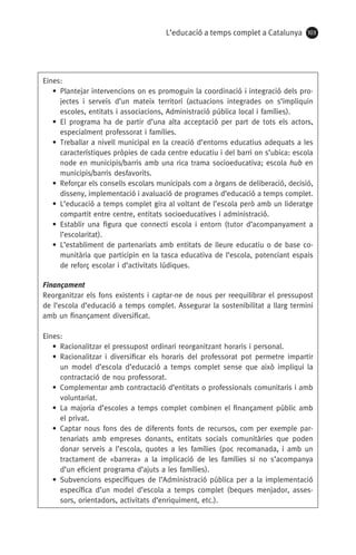 L’educació a temps complet a Catalunya 103
Eines:
• Plantejar intervencions on es promoguin la coordinació i integració dels pro-
jectes i serveis d’un mateix territori (actuacions integrades on s’impliquin
escoles, entitats i associacions, Administració pública local i famílies).
• El programa ha de partir d’una alta acceptació per part de tots els actors,
especialment professorat i famílies.
• Treballar a nivell municipal en la creació d’entorns educatius adequats a les
característiques pròpies de cada centre educatiu i del barri on s’ubica: escola
node en municipis/barris amb una rica trama socioeducativa; escola hub en
municipis/barris desfavorits.
• Reforçar els consells escolars municipals com a òrgans de deliberació, decisió,
disseny, implementació i avaluació de programes d’educació a temps complet.
• L’educació a temps complet gira al voltant de l’escola però amb un lideratge
compartit entre centre, entitats socioeducatives i administració.
• Establir una figura que connecti escola i entorn (tutor d’acompanyament a
l’escolaritat).
• L’establiment de partenariats amb entitats de lleure educatiu o de base co-
munitària que participin en la tasca educativa de l’escola, potenciant espais
de reforç escolar i d’activitats lúdiques.
Finançament
Reorganitzar els fons existents i captar-ne de nous per reequilibrar el pressupost
de l’escola d’educació a temps complet. Assegurar la sostenibilitat a llarg termini
amb un finançament diversificat.
Eines:
• Racionalitzar el pressupost ordinari reorganitzant horaris i personal.
• Racionalitzar i diversificar els horaris del professorat pot permetre impartir
un model d’escola d’educació a temps complet sense que això impliqui la
contractació de nou professorat.
• Complementar amb contractació d’entitats o professionals comunitaris i amb
voluntariat.
• La majoria d’escoles a temps complet combinen el finançament públic amb
el privat.
• Captar nous fons des de diferents fonts de recursos, com per exemple par-
tenariats amb empreses donants, entitats socials comunitàries que poden
donar serveis a l’escola, quotes a les famílies (poc recomanada, i amb un
tractament de «barrera» a la implicació de les famílies si no s’acompanya
d’un eficient programa d’ajuts a les famílies).
• Subvencions específiques de l’Administració pública per a la implementació
específica d’un model d’escola a temps complet (beques menjador, asses-
sors, orientadors, activitats d’enriquiment, etc.).
071-118781-INFORMES BREUS 59.indd 103 09/03/15 13:32
 