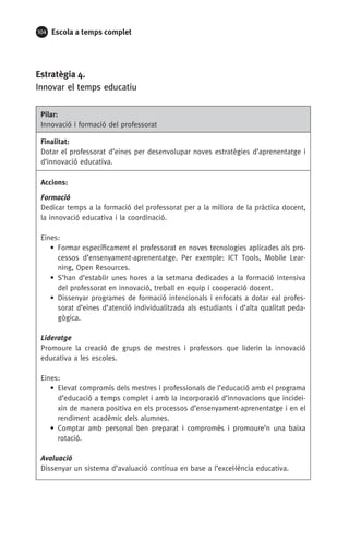 104 Escola a temps complet
Estratègia 4.
Innovar el temps educatiu
Pilar:
Innovació i formació del professorat
Finalitat:
Dotar el professorat d’eines per desenvolupar noves estratègies d’aprenentatge i
d’innovació educativa.
Accions:
Formació
Dedicar temps a la formació del professorat per a la millora de la pràctica docent,
la innovació educativa i la coordinació.
Eines:
• Formar específicament el professorat en noves tecnologies aplicades als pro-
cessos d’ensenyament-aprenentatge. Per exemple: ICT Tools, Mobile Lear-
ning, Open Resources.
• S’han d’establir unes hores a la setmana dedicades a la formació intensiva
del professorat en innovació, treball en equip i cooperació docent.
• Dissenyar programes de formació intencionals i enfocats a dotar eal profes-
sorat d’eines d’atenció individualitzada als estudiants i d’alta qualitat peda-
gògica.
Lideratge
Promoure la creació de grups de mestres i professors que liderin la innovació
educativa a les escoles.
Eines:
• Elevat compromís dels mestres i professionals de l’educació amb el programa
d’educació a temps complet i amb la incorporació d’innovacions que incidei-
xin de manera positiva en els processos d’ensenyament-aprenentatge i en el
rendiment acadèmic dels alumnes.
• Comptar amb personal ben preparat i compromès i promoure’n una baixa
rotació.
Avaluació
Dissenyar un sistema d’avaluació contínua en base a l’excel·lència educativa.
071-118781-INFORMES BREUS 59.indd 104 09/03/15 13:32
 